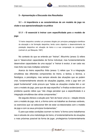 Sérgio Lopes                                                Apresentação e Discussão dos Resultados




       5 – Apresentação e Discussão dos Resultados


       5.1 – A importância e as características de um modelo de jogo no
clube e sua operacionalização na prática


       5.1.1 - O essencial é treinar com especificidade para o modelo de
jogo

       “O treino desportivo constitui um processo dirigido por princípios pedagógico-cientificos
       da educação e da formação desportiva, tendo como objectivo o desenvolvimento da
       prestação desportiva em situação de treino e a sua comparação na competição.”
       (Lehnert cit. por Mesquita, 1997)


       No contexto do que se entende por “treinar”, Mourinho (anexo 3) refere
que é “desenvolver capacidades de forma individual, mas fundamentalmente
desenvolver capacidades de uma equipa” e “treinar é evoluir, é ser cada vez
mais forte nas mais múltiplas vertentes.”
       Acerca do treino específico Ilídio (anexo 1) refere que “é a integração
simultânea das diferentes componentes do treino, a táctica, a técnica, a
fisiológica, a psicológica, mas sempre através das situações que se podem
criar, fundamentalmente através de situações jogadas, onde o jogo tem um
papel fundamental” onde procura que “todas as situações criadas têm a ver
com o modelo de jogo, para que ele seja especifico” e finaliza evidenciando um
problema quando refere que “não chega perceber que a especificidade é a
integração simultânea das várias componentes.”
       De seguida oferece a solução pois “tem de haver uma co – relação directa
com o modelo de jogo, isto é, a forma como vai trabalhar as diversas variáveis,
os exercícios que vai seleccionar têm de estar co-relacionados com o modelo
de jogo e com os seus princípios fundamentais.”
       E para que estas condições ocorram no treino “a forma como trabalhamos
isso é através de uma metodologia de treino, é fundamentalmente de situações
o mais próximas possível da forma de jogar, privilegiamos fundamentalmente




2004/05                                                                                     - 24 -
 