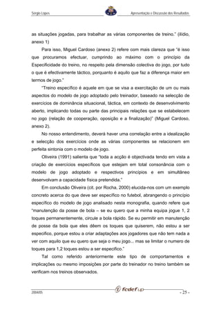 Sérgio Lopes                                      Apresentação e Discussão dos Resultados




as situações jogadas, para trabalhar as várias componentes de treino.” (ilídio,
anexo 1)
      Para isso, Miguel Cardoso (anexo 2) refere com mais clareza que “é isso
que procuramos efectuar, cumprindo ao máximo com o princípio da
Especificidade do treino, no respeito pela dimensão colectiva do jogo, por tudo
o que é efectivamente táctico, porquanto é aquilo que faz a diferença maior em
termos de jogo.”
      “Treino específico é aquele em que se visa a exercitação de um ou mais
aspectos do modelo de jogo adoptado pelo treinador, baseado na selecção de
exercícios de dominância situacional, táctica, em contexto de desenvolvimento
aberto, implicando todas ou parte das principais relações que se estabelecem
no jogo (relação de cooperação, oposição e a finalização)” (Miguel Cardoso,
anexo 2).
      No nosso entendimento, deverá haver uma correlação entre a idealização
e selecção dos exercícios onde as várias componentes se relacionem em
perfeita sintonia com o modelo de jogo.
      Oliveira (1991) salienta que “toda a acção é objectivada tendo em vista a
criação de exercícios específicos que estejam em total consonância com o
modelo de jogo adoptado e respectivos princípios e em simultâneo
desenvolvam a capacidade física pretendida.”
      Em conclusão Oliveira (cit. por Rocha, 2000) elucida-nos com um exemplo
concreto acerca do que deve ser específico no futebol, abrangendo o princípio
específico do modelo de jogo analisado nesta monografia, quando refere que
“manutenção da posse de bola – se eu quero que a minha equipa jogue 1, 2
toques permanentemente, circule a bola rápido. Se eu permitir em manutenção
de posse da bola que eles dêem os toques que quiserem, não estou a ser
especifico, porque estou a criar adaptações aos jogadores que não tem nada a
ver com aquilo que eu quero que seja o meu jogo... mas se limitar o numero de
toques para 1,2 toques estou a ser especifico.”
      Tal como referido anteriormente este tipo de comportamentos e
implicações ou mesmo imposições por parte do treinador no treino também se
verificam nos treinos observados.



2004/05                                                                           - 25 -
 