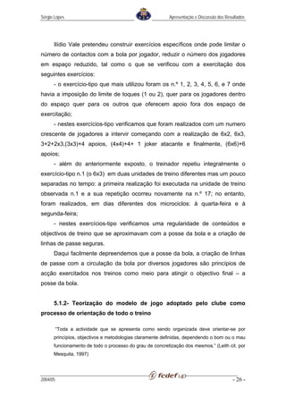 Sérgio Lopes                                             Apresentação e Discussão dos Resultados




      Ilídio Vale pretendeu construir exercícios específicos onde pode limitar o
número de contactos com a bola por jogador, reduzir o número dos jogadores
em espaço reduzido, tal como o que se verificou com a exercitação dos
seguintes exercícios:
      - o exercício-tipo que mais utilizou foram os n.º 1, 2, 3, 4, 5, 6, e 7 onde
havia a imposição do limite de toques (1 ou 2), quer para os jogadores dentro
do espaço quer para os outros que oferecem apoio fora dos espaço de
exercitação;
      - nestes exercícios-tipo verificamos que foram realizados com um numero
crescente de jogadores a intervir começando com a realização de 6x2, 6x3,
3+2+2x3,(3x3)+4 apoios, (4x4)+4+ 1 joker atacante e finalmente, (6x6)+6
apoios;
      - além do anteriormente exposto, o treinador repetiu integralmente o
exercício-tipo n.1 (o 6x3) em duas unidades de treino diferentes mas um pouco
separadas no tempo: a primeira realização foi executada na unidade de treino
observada n.1 e a sua repetição ocorreu novamente na n.º 17; no entanto,
foram realizados, em dias diferentes dos microciclos: à quarta-feira e à
segunda-feira;
      - nestes exercícios-tipo verificamos uma regularidade de conteúdos e
objectivos de treino que se aproximavam com a posse da bola e a criação de
linhas de passe seguras.
      Daqui facilmente depreendemos que a posse da bola, a criação de linhas
de passe com a circulação da bola por diversos jogadores são princípios de
acção exercitados nos treinos como meio para atingir o objectivo final – a
posse da bola.


      5.1.2- Teorização do modelo de jogo adoptado pelo clube como
processo de orientação de todo o treino

          “Toda a actividade que se apresenta como sendo organizada deve orientar-se por
      princípios, objectivos e metodologias claramente definidas, dependendo o bom ou o mau
      funcionamento de todo o processo do grau de concretização dos mesmos.” (Leith cit. por
      Mesquita, 1997)




2004/05                                                                                  - 26 -
 