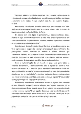 Sérgio Lopes                                       Apresentação e Discussão dos Resultados




      Seguindo a lógica de trabalho idealizado pelo treinador, cada unidade de
treino deverá ser operacionalizada tendo como linha de orientação a correlação
permanente com o modelo de jogo adoptado pelo clube e o objectivo da posse
da bola.
      Pela análise de unidades de treino idealizadas pelo treinador Ilídio Vale,
verificamos uma estreita relação com “a forma de treinar” para o modelo de
jogo implementado no Futebol Clube do Porto.
      De acordo com esta lógica de pensamento, a operacionalização desse
modelo de jogo é instruída nos treinos e Ilídio Vale (anexo 1) refere que “em
todos os momentos, no planeamento, no treino, em todo o processo o modelo
de jogo deve ser a referência máxima.”
      Corroborando desta afirmação, Miguel Cardoso (anexo 2) acrescenta que
“todo o processo de preparação é sempre orientado pelo desenvolvimento dos
pressupostos tácticos inerentes ao modelo” e termina referindo que
“certamente não será difícil perceber que foi a implementação/consolidação de
aspectos do modelo de jogo adoptado que nos mereceu particular atenção”
neste mesociclo de observação e análise das unidades de treino.
      Com a implementação de um modelo de jogo geral para todos os
escalões de formação, e nomeadamente, para a equipa “B”, sendo a mais
próxima da equipa “A”, a ideia de que o documento orientador do clube era,
segundo Mourinho (anexo 3) “um documento superficial para dar ligeiras ideias
daquilo que era o meu trabalho” e continua esclarecendo com mais precisão
que “deve haver um jogador tipo para cada posição, a equipa “B” deve saber
qual o jogador tipo que a equipa “A” preconiza.”
      Para melhor entendermos esta ideia de modelo de jogador para o modelo
de jogo, Mourinho (anexo 3) termina referindo que “quando na equipa “A” se
abre um espaço por lesão ou pela saída de um jogador de uma determinada
posição haver na equipa “B” um jogador disponível a ser construído de acordo
com essas características” dando clara alusão à evolução e formação de um
jogador-tipo para cada “posição” no modelo de jogo adoptado.




2004/05                                                                            - 27 -
 