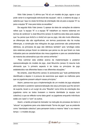 Sérgio Lopes                                       Apresentação e Discussão dos Resultados




      Ilídio Vale (anexo 1) afirma que “há só um modelo de jogo, agora o que
pode variar é a organização estrutural das equipas”, isto é, o sistema de jogo, e
salienta que “aqui no clube há linhas de orientação não só para a equipa “A” ou
para a equipa “B” mas para todos os escalões.”
      De seguida Ilídio Vale (anexo 1) apesar da ideia de variações de sistema
refere que “a equipa “A” e a equipa “B” trabalham os mesmo sistemas em
termos de variância” e José Mourinho (anexo 3) reafirma esta ideia pois explica
que “eu penso que 4x3x3 e o 4x4x2 em que eu jogo, não são muito diferentes,
as diferenças não são significativas, em termos posicionais não há muitas
diferenças, a construção dos triângulos de jogo posicionais são praticamente
idênticos, os princípios de jogo são idênticos também” pois “privilegio estes
dois sistemas porque foram os sistemas que penso eu de que foram os mais
indicados para as características dos meus jogadores e para as características
da maioria dos adversários que nós vamos enfrentar.”
          Para culminar esta análise acerca da implementação e posterior
operacionalização do modelo de jogo, José Mourinho (anexo 3) resume tudo
afirmando que “o primeiro aspecto é ter todos os princípios de jogo
estabelecidos nas diferentes fases e nas diferentes situações.”
      No entanto, José Mourinho (anexo 3) acrescenta que “tudo perfeitamente
identificado e depois ir à procura de exercícios que sejam os melhores para
que os jogadores possam adquirir esses princípios.”
      Assim, parece-nos que a implementação de um modelo de jogo adoptado
pelo treinador e posterior operacionalização dos seus princípios que lhe servem
de suporte, levam a um surgir de uma “filosofia” como linha de orientação dos
jogadores como se todos tivessem a mesma identidade (a equipa num
colectivo) o que se reflecte numa ideia geral: os jogadores enquanto indivíduos
estão uns “para” e “com” os outros.
      Assim, a tarefa principal do treinador na instrução do processo de treino é
“educar” os jogadores para uma determinada “forma de jogar” que se pretende
como “identidade colectiva” para pensarem todos a mesma “ideia” e ao mesmo
tempo – o modelo de jogo.




2004/05                                                                            - 29 -
 