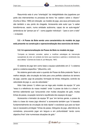 Sérgio Lopes                                                 Apresentação e Discussão dos Resultados




      Resumindo esta é uma “orientação” da inteligibilidade dos jogadores por
parte dos intervenientes no processo de treino “do «saber» sobre o «fazer»”
(Cunha e Silva, 1995) em direcção ao modelo de jogo, aos seus princípios pois
são também o seu ponto de chegada. Acrescenta este autor que “o saber
transforma-se, assim, numa entidade autónoma, capaz de se auto-regular”
(entenda-se de “pensar por si” - como jogador individual – “para e com o todo”
– a equipa).


      5.2 – A Posse da Bola sendo uma característica do modelo de jogo
está presente na construção e operacionalização dos exercícios de treino


      5.2.1-A operacionalização da Posse da Bola no modelo de jogo

      “Compete ao treinador conceber, aplicar e modificar estratégias de intervenção
      susceptíveis de criar um contexto de treino que maximize e optimize o rendimento dos
      seus atletas.” (Carreira da Costa cit. por Mesquita, 1997)


      O sistema de jogo tem como base a equipa subdividido em 2: “o sistema
geral e o sistema especifico.” (Mourinho, s/d)
      No sistema geral este autor a quando de Posse da Bola pretende “fazer a
melhor eleição; alta circulação de bola para uma perfeita cobertura do terreno
de jogo, usando: jogo de posições; formação de linhas; triângulos; controlo da
velocidade de jogo; e, uso da velocidade.”
      Ilídio Vale (anexo 1) refere que se rege pelo modelo da equipa “A” pois
“essa é a referência do nosso modelo” onde “a posse da bola é a chave” e
termina salientando que “procurando criar muitas situações de golo, muitas
linhas de passe, ocupação racional e equilibrada dos espaços de jogo.”
      Acrescenta o treinador da equipa “B” que “em termos gerais, a posse da
bola é a base do nosso jogo ofensivo” e acrescenta também que “é baseado
fundamentalmente da circulação da bola rápida” e esclarece que para se fazer
isso é necessário privilegiar “linhas de passe, triângulos de jogo, alternância de
corredores, procurando jogar em largura e em profundidade” tendo como
objectivo final “criar numerosas situações de golo.”



2004/05                                                                                      - 30 -
 