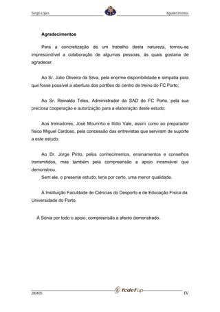 Sérgio Lopes                                                         Agradecimentos




      Agradecimentos

      Para a concretização de um trabalho desta natureza, tornou-se
imprescindível a colaboração de algumas pessoas, às quais gostaria de
agradecer.


      Ao Sr. Júlio Oliveira da Silva, pela enorme disponibilidade e simpatia para
que fosse possível a abertura dos portões do centro de treino do FC Porto;


      Ao Sr. Reinaldo Teles, Administrador da SAD do FC Porto, pela sua
preciosa cooperação e autorização para a elaboração deste estudo;


      Aos treinadores, José Mourinho e Ilídio Vale, assim como ao preparador
físico Miguel Cardoso, pela concessão das entrevistas que serviram de suporte
a este estudo.


      Ao Dr. Jorge Pinto, pelos conhecimentos, ensinamentos e conselhos
transmitidos, mas também pela compreensão e apoio incansável que
demonstrou.
      Sem ele, o presente estudo, teria por certo, uma menor qualidade.


      À Instituição Faculdade de Ciências do Desporto e de Educação Física da
Universidade do Porto.


   À Sónia por todo o apoio, compreensão e afecto demonstrado.




2004/05                                                                         IV
 