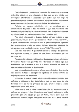 Sérgio Lopes                                       Apresentação e Discussão dos Resultados




      Este treinador refere também que “no sentido de ganhar espaços, procura
sistemática através de uma circulação de bola que se torne rápida com
mudanças e alternâncias de velocidade e jogo curto e jogo mais largo” na
procura de objectivos que são “procurar esses espaços que crie e proporcionar
essas mesmas condições que nos permita finalizar da melhor forma.”
      Portanto, são aspectos coincidentes entre os treinadores para a
implementação da posse da bola no modelo de jogo pois, “o sistema está
baseado num jogo de posições, linhas e triângulos para uma perfeita cobertura
do terreno de jogo nas diferentes fases do jogo.” (Mourinho, s/d)
      Para atingir estes objectivos da posse da bola privilegia no treino “o jogo
posicional, as permutas levam a que os espaços estejam sempre preenchidos,
o que é fundamental na circulação de bola” e “precisa sempre de jogadores
bem posicionados e precisa de espaço de jogo, utilizando a totalidade do
campo, quer em profundidade, quer em largura.” (Ilídio Vale, anexo 1)
      Mas, Ilídio Vale (anexo 1) questionado acerca da utilização das permutas
dos jogadores aquando da posse da bola afirma prontamente que “as
permutas, sim.”
      Acerca de alterações no modelo de jogo da equipa perante um adversário,
Ilídio (anexo 1) responde que “Não Não! Nós temos um modelo jogo, que
trabalhamos, que cultivamos e essa é a nossa referência em todos os
momentos independentemente do adversário.”
      Mas, em relação ao anteriormente referido, o modelo de jogo já contempla
dois sistemas tácticos de actuação dos jogadores em campo conforme as
disposições tácticas dos adversários.
      “Em termos de sistema de jogo, temos dois sistemas mais ou menos bem
definidos, e relativamente bem trabalhados e que nós com posse de bola
tentamos impor os nossos princípios de jogo, tentámos impor a nossa
organização.” (Ilídio Vale, anexo 1)
      Neste aspecto José Mourinho (anexo 3) também tem a mesma opinião e
defende que se devem treinar dois sistemas pois “quando os jogadores estão
preparados para uma equipa que joga em 4x3x3, mas eu penso que num
determinado momento do jogo eles podem mudar para 4x4x2, se os preparar



2004/05                                                                            - 31 -
 
