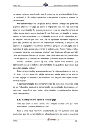 Sérgio Lopes                                           Apresentação e Discussão dos Resultados




para essa mudança que ninguém está à espera, se ela acontecer já não é algo
de previsível, já não é algo imprevisível, mas que nós já estamos preparados
para com ela.”
      Mas este treinador “vê” um pouco mais à frente e “antecipa-se” para uma
eventual alteração no jogo ao treinar o imprevisto para que “os jogadores
saberem se um jogador for expulso, deveremos reagir da seguinte maneira, se
calhar aquele pavor que as equipas têm de ficar com um jogador a menos,
assim a equipa pensará que com um jogador a menos, já não vou ganhar, vou
só empatar” mas se por outro lado, “se os jogadores estiverem preparados
para isso (entenda-se treinado em inferioridade numérica), a expulsão até
acontece e os jogadores mantém-se confiantes porque é uma situação para a
qual eles já estão preparados mental e tacticamente.” Assim, “estão melhor
preparados para dar uma resposta positiva” pois finaliza ao afirmar que “são
detalhes e quando falamos de equipas deste nível e em competições do nível
que nós jogamos, por vezes são os detalhes que fazem a grande diferença.”
      Conclui Mourinho (anexo 3) que estes “foram dois sistemas que
apareceram depois de saber as características dos jogadores que tinha e que
se podiam adaptar melhor.”
      Este treinador finaliza acrescentando que “a minha equipa tem a bola ou
não tem a bola, é o ter ou não a bola, se não tem a bola, tenho de me adaptar
à forma de jogar do adversário, se eu tenho a bola, faço ou tento impor o nosso
modelo de jogo.”
      A operacionalização dos comportamentos de acção dos jogadores terão
de ser “educados” apelando à concentração na exercitação dos mesmos, em
exercícios específicos que exijam determinados comportamentos táctico-
técnicos específicos.


      5.2.2- É indispensável treinar o “nosso” jogo

      “Uma boa ordem no treino constitui uma condição essencial para que ocorra
      aprendizagem.” (Graça cit. por Mesquita, 1997)

      Face a uma nova realidade caracterizada por um aumento quer das
exigências, quer da complexidade das situações perante as quais os jogadores


2004/05                                                                                - 32 -
 