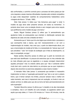 Sérgio Lopes                                      Apresentação e Discussão dos Resultados




são confrontados, o caminho correcto para o processo de treino passa por dar
uma resposta a essas mesmas dificuldades impostas pelo contexto competitivo
(o jogo) onde despontam “padrões de comportamentos futebolístico como
«imagens-de-futuro».” (Frade, 1985)
      Ilídio Vale (anexo 1) refere que “nós treinamos para jogar” e onde “o
modelo de jogo deve estar presente sempre, em todos os momentos”, “e
portanto deve haver uma co-relação directa e sem margem para erros naquilo
que perfilhamos como modelo de jogo e de treino.”
      Assim, Miguel Cardoso (anexo 2) refere que “é semanalmente que
ajustamos todos os pressupostos que orientam a distribuição semanal dos
objectivos de cada uma das unidades de treino.”
      Acrescenta que é “obvio que há uma lógica que orienta todo o processo e
que acompanha toda a época, que tem necessariamente a ver com a
implementação do modelo, mas creio que, a partir de determinada altura, em
que a transmissão do modelo já foi feita, é a necessidade de “retocar aqui e ali”
que prevalece ” tudo “em função da avaliação que é feita ao desempenho, ou
seja, à competição, ao jogo.”
      Neste sentido, Mourinho (anexo 3) refere que “a partir do momento em
que está tudo identificado ir à procura de exercícios que no meu entender são
os mais eficazes para que os jogadores e a equipa consigam desenvolver
aqueles princípios” mas no entanto alerta para que “não é suficiente definir
muito bem sob o ponto de vista teórico os princípios que se quer implantar e
depois não encontrar os exercícios adaptados a esse mesmo modelo.”
      O treinador Ilídio Vale (anexo 1) acrescenta que também é necessário
implementar no treino a “superação permanente” que “tem a ver com o próprio
treino, que é treinar sempre nos limites, procurar sempre mais e melhor em
cada momento, sem isso é impossível viver em evolução, no fundo é criar um
estado anímico no atleta para que ele se torne de facto permanentemente em
auto superação.”
      Também Mourinho (anexo 3) afirma que “o trabalho é de alta intensidade
e complexo, mas é um trabalho de curta duração, os jogadores sabem que
aquilo que exijo deles, é 1 hora e 30 minutos ou 1 hora e 45 minutos, mas de



2004/05                                                                           - 33 -
 