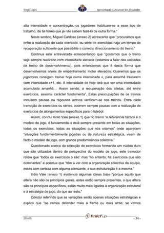 Sérgio Lopes                                        Apresentação e Discussão dos Resultados




alta intensidade e concentração, os jogadores habituam-se a esse tipo de
trabalho, de tal forma que já não sabem fazê-lo de outra forma.”
      Neste sentido, Miguel Cardoso (anexo 2) acrescenta que “procuramos que
entre a realização de cada exercício, ou série de exercícios haja um tempo de
recuperação suficiente que possibilite o correcto direccionamento do treino.”
      Continua este entrevistado acrescentando que “gostamos que o treino
seja sempre realizado com intensidade elevada (estamos a falar das unidades
de treino de desenvolvimento), pois entendemos que é desta forma que
desenvolvemos níveis de empenhamento motor elevados. Queremos que os
jogadores consigam treinar hoje numa intensidade x, para amanhã treinarem
com intensidade x+1, etc. A intensidade de hoje terá que ser uma intensidade
acumulada amanhã… Assim sendo, a recuperação dos atletas, até entre
exercícios, assume carácter fundamenta”. Estas preocupações de os treinos
incluírem pausas ou repousos activos verificam-se nos treinos. Entre cada
transição de exercícios ou séries, ocorrem sempre pausas com a realização de
exercícios de alongamentos específicos para o futebol.
      Assim, conclui Ilídio Vale (anexo 1) que no treino “o referencial táctico é o
modelo de jogo, é fundamental e está sempre presente em todas as situações,
todos os exercícios, todas as situações que nós criamos” onde aparecem
“situações fundamentalmente jogadas ou de natureza estratégica, visam de
facto o modelo de jogo, com grande predominância colectiva.”
      Questionado acerca da selecção de exercícios formando um núcleo duro
que são utilizados dentro da perspectiva do modelo de jogo, este treinador
refere que “todos os exercícios o são” mas “no entanto, há exercícios que são
dominantes” e acentua que “têm a ver com a organização colectiva da equipa,
esses com certeza com alguma atenuante, a sua estruturação é a mesma.”
      Ilídio Vale (anexo 1) evidencia algumas ideias base “porque aquilo que
altera não são os princípios gerais, estes estão sempre presentes, o que altera
são os princípios específicos, estão muito mais ligados à organização estrutural
e à estratégia de jogo, do que ao resto.”
      Conclui referindo que as variações serão apenas situações estratégicas e
explica que “se vamos defender mais à frente ou mais atrás; se vamos



2004/05                                                                             - 34 -
 