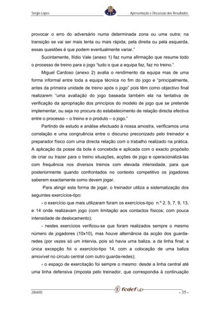 Sérgio Lopes                                          Apresentação e Discussão dos Resultados




provocar o erro do adversário numa determinada zona ou uma outra; na
transição se vai ser mais lenta ou mais rápida; pela direita ou pela esquerda,
essas questões é que podem eventualmente variar.”
      Sucintamente, Ilídio Vale (anexo 1) faz numa afirmação que resume todo
o processo de treino para o jogo “tudo o que a equipa faz, faz no treino.”
      Miguel Cardoso (anexo 2) avalia o rendimento da equipa mas de uma
forma informal entre toda a equipa técnica no fim do jogo e “principalmente,
antes da primeira unidade de treino após o jogo” pois têm como objectivo final
realizarem “uma avaliação do jogo baseada também ela na tentativa de
verificação da apropriação dos princípios do modelo de jogo que se pretende
implementar, ou seja no procura do estabelecimento de relação directa efectiva
entre o processo – o treino e o produto – o jogo.”
      Partindo de estudo e análise efectuado à nossa amostra, verificamos uma
correlação e uma congruência entre o discurso preconizado pelo treinador e
preparador físico com uma directa relação com o trabalho realizado na prática.
A aplicação da posse da bola é concebida e aplicada com o exacto propósito
de criar ou trazer para o treino situações, acções de jogo e operacionalizá-las
com frequência nos diversos treinos com elevada intensidade, para que
posteriormente quando confrontados no contexto competitivo os jogadores
saberem exactamente como devem jogar.
          Para atingir esta forma de jogar, o treinador utiliza a sistematização dos
seguintes exercícios-tipo:
      - o exercício que mais utilizaram foram os exercícios-tipo n.º 2, 5, 7, 9, 13,
e 14 onde realizavam jogo (com limitação aos contactos físicos; com pouca
intensidade de deslocamento);
      - nestes exercícios verificou-se que foram realizados sempre o mesmo
número de jogadores (10x10), mas houve alternância da acção dos guarda-
redes (por vezes só um intervia, pois só havia uma baliza, a da linha final; a
única excepção foi o exercício-tipo 14, com a colocação de uma baliza
amovível no circulo central com outro guarda-redes);
      - o espaço de exercitação foi sempre o mesmo: desde a linha central até
uma linha defensiva (imposta pelo treinador, que correspondia à continuação



2004/05                                                                               - 35 -
 