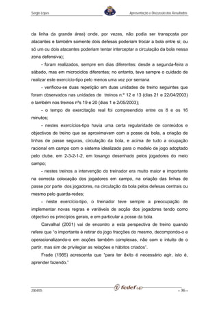 Sérgio Lopes                                        Apresentação e Discussão dos Resultados




da linha da grande área) onde, por vezes, não podia ser transposta por
atacantes e também somente dois defesas poderiam trocar a bola entre si; ou
só um ou dois atacantes poderiam tentar interceptar a circulação da bola nessa
zona defensiva);
      - foram realizados, sempre em dias diferentes: desde a segunda-feira a
sábado, mas em microciclos diferentes; no entanto, teve sempre o cuidado de
realizar este exercício-tipo pelo menos uma vez por semana
      - verificou-se duas repetição em duas unidades de treino seguintes que
foram observados nas unidades de treinos n.º 12 e 13 (dias 21 e 22/04/2003)
e também nos treinos nºs 19 e 20 (dias 1 e 2/05/2003);
      - o tempo de exercitação real foi compreendido entre os 8 e os 16
minutos;
      - nestes exercícios-tipo havia uma certa regularidade de conteúdos e
objectivos de treino que se aproximavam com a posse da bola, a criação de
linhas de passe seguras, circulação da bola, e acima de tudo a ocupação
racional em campo com o sistema idealizado para o modelo de jogo adoptado
pelo clube, em 2-3-2-1-2, em losango desenhado pelos jogadores do meio
campo;
      - nestes treinos a intervenção do treinador era muito maior e importante
na correcta colocação dos jogadores em campo, na criação das linhas de
passe por parte dos jogadores, na circulação da bola pelos defesas centrais ou
mesmo pelo guarda-redes;
      - neste exercício-tipo, o treinador teve sempre a preocupação de
implementar novas regras e variáveis de acção dos jogadores tendo como
objectivo os princípios gerais, e em particular a posse da bola.
      Carvalhal (2001) vai de encontro a esta perspectiva de treino quando
refere que “o importante é retirar do jogo fracções do mesmo, decompondo-o e
operacionalizando-o em acções também complexas, não com o intuito de o
partir, mas sim de privilegiar as relações e hábitos criados”.
      Frade (1985) acrescenta que “para ter êxito é necessário agir, isto é,
aprender fazendo.”




2004/05                                                                             - 36 -
 