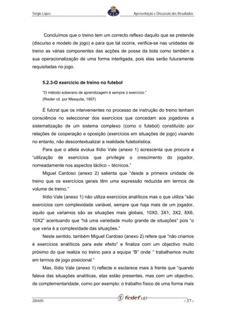 Sérgio Lopes                                               Apresentação e Discussão dos Resultados




          Concluímos que o treino tem um correcto reflexo daquilo que se pretende
(discurso e modelo de jogo) e para que tal ocorra, verifica-se nas unidades de
treino as várias componentes das acções de posse da bola como também a
sua operacionalização de uma forma interligada, pois elas serão futuramente
requisitadas no jogo.


      5.2.3-O exercício de treino no futebol

      “O método soberano de aprendizagem é sempre o exercício.”
      (Rieder cit. por Mesquita, 1997)

      É fulcral que os intervenientes no processo de instrução do treino tenham
consciência no seleccionar dos exercícios que concedam aos jogadores a
sistematização de um sistema complexo (como o futebol) constituído por
relações de cooperação e oposição (exercícios em situações de jogo) visando
no entanto, não descontextualizar a realidade futebolística.
      Para que o atleta evolua Ilídio Vale (anexo 1) acrescenta que procura a
“utilização     de   exercícios     que   privilegie   o     crescimento        do     jogador,
nomeadamente nos aspectos táctico – técnicos.”
      Miguel Cardoso (anexo 2) salienta que “desde a primeira unidade de
treino que os exercícios gerais têm uma expressão reduzida em termos de
volume de treino.”
      Ilídio Vale (anexo 1) não utiliza exercícios analíticos mas o que utiliza “são
exercícios com complexidade variável, sempre que haja mais de um jogador,
aquilo que variamos são as situações mais globais, 10X0, 3X1, 3X2, 8X6,
10X2” acentuando que “há uma variedade muito grande de situações” pois “o
que varia é a complexidade das situações.”
      Neste sentido, também Miguel Cardoso (anexo 2) refere que “não criamos
é exercícios analíticos para este efeito” e finaliza com um objectivo muito
próximo do que realiza no treino para a equipa “B” onde “ trabalhamos muito
em termos de jogo posicional.”
      Mas, Ilídio Vale (anexo 1) reflecte e esclarece mais à frente que “quando
falava das situações analíticas, elas estão presentes, mas com um objectivo,
de complementaridade, como por exemplo: o trabalho físico de uma forma mais


2004/05                                                                                    - 37 -
 