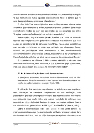 Sérgio Lopes                                             Apresentação e Discussão dos Resultados




analítica sempre em termos de complementaridade” faz uma consideração pois
“o que normalmente nunca aparece exclusivamente físico” e conclui que “é
uma das condições que impomos a nós próprios.”
      Por fim, Ilídio Vale (anexo 1) finaliza a sua análise aos exercícios de treino
ao afirmar que o exercício “é a via fundamental que nós utilizamos para atingir
ou melhorar o modelo de jogo” pois este modelo de jogo adoptado pelo clube
“é a via e o princípio fundamental que norteia o nosso treino.”
      Neste aspecto Miguel Cardoso (anexo 2) refere que “todos os restantes
factores são sempre balizados pela dimensão táctica” mas esclarece que “não
porque os consideremos de somenos importância, mas porque acreditamos
que, ao não concebermos o treino num privilégio das dimensões físicas,
técnicas       ou   psicológicas,   mas    interpretando     o   seu     desenvolvimento
concomitante com os pressupostos tácticos, lhes estamos a dar um carácter de
Especificidade tal, difícil de transferir para o processo de outra qualquer forma.”
      Socorrendo-nos de Oliveira (1991) tomamos consciência de que “não
adianta ter maratonistas, nem velocistas, o que é preciso é jogar bom futebol,
mas para tal acontecer, é necessário no mínimo treinar Futebol.”


      5.2.4 - A sistematização dos exercícios nos treinos

      “A perfeição do automatismo não consiste no ter-se definitivamente fixado um certo
      encadeamento de acções musculares, é pelo contrário, uma liberdade crescente ma
      escolha das acções musculares a encadear.” (Frade, 1985)


      A utilização dos exercícios semelhantes na estrutura e nos objectivos,
com       diferenças   na   crescente     complexidade     da     sua    realização,       não
pretendemos provocar um simples desenrolar das mesmas acções musculares
nos jogadores mas incutir neles uma grande variedade de estímulos que
caracterizam o jogo de futebol. Portanto, torna-se claro que no treino se deverá
dar importância ao “princípio dito “REPETIÇÃO SISTEMÁTICA” (Frade, 1985).
      Sobre a sistematização, Ilídio Vale (anexo 1) não utiliza sempre os
mesmos exercícios porque “os exercícios são variáveis, temos um núcleo duro
de situações de treino, mas os objectivos que perseguimos são sempre os



2004/05                                                                                  - 38 -
 