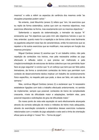Sérgio Lopes                                          Apresentação e Discussão dos Resultados




mesmos” e volta a referir os aspectos de variância dos mesmos onde “as
situações propostas podem variar.”
      No entanto, José Mourinho (anexo 3) refere que “sim, há exercícios que
eu repito de forma sistemática, outros que com os mesmos objectivos, mas
exercícios diferentes na forma, mas exactamente com os mesmos objectivos.”
      Salientando o aspecto da sistematização, o treinador da equipa “A”
acrescenta que “há objectivos que para mim são objectivos fulcrais e que no
meu entender, quanto maior for a repetição e de forma cíclica mais facilmente
os jogadores adquirem esse tipo de características, então há exercícios que se
repetem e há outros exercícios que se modificam, mas sempre em função dos
mesmos princípios.”
      Miguel Cardoso (anexo 2) acentua que “é um trabalho cíclico, não pela
repetição de conteúdos nos treinos, mas pela necessária análise ao jogo
efectuado      e   reflexão   sobre   o   que   precisa   ser    melhorado        e    pela
criação/consolidação de estruturas de táctica colectiva que nos permitirão fazer
face ao jogo seguinte” e conclui que “é um esforço que terá que ser feito pelos
treinadores, de forma a construírem conteúdos de treino que permitam num
contexto de desenvolvimento táctico implicar um trabalho de condicionamento
físico específico, no respeito pelo que pode, e deve ser feito, em cada dia da
semana.”
      Mas, continua Miguel Cardoso (anexo 2) a esclarecer que “é necessário
estabelecer ligações com todo o trabalho efectuado anteriormente, no sentido
de implementar, sempre que possível, conteúdos de treino de complexidade
crescente, níveis de dificuldade maior e adaptações, também elas, para
possível resposta a solicitações de grau de dificuldade maior.”
      Do nosso ponto de vista esta aquisição só será efectivamente alcançada
através da correcta selecção de meios e métodos de treino mais adequados,
através da exercitação constante e sistemática desses exercícios nucleares
relacionados com o modelo de jogo adoptado e esta será a linha de orientação
eficaz para se atingir o “nosso” fim – “forma de jogar”.




2004/05                                                                               - 39 -
 