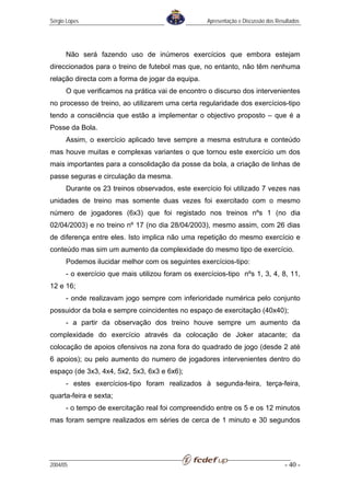 Sérgio Lopes                                       Apresentação e Discussão dos Resultados




      Não será fazendo uso de inúmeros exercícios que embora estejam
direccionados para o treino de futebol mas que, no entanto, não têm nenhuma
relação directa com a forma de jogar da equipa.
      O que verificamos na prática vai de encontro o discurso dos intervenientes
no processo de treino, ao utilizarem uma certa regularidade dos exercícios-tipo
tendo a consciência que estão a implementar o objectivo proposto – que é a
Posse da Bola.
      Assim, o exercício aplicado teve sempre a mesma estrutura e conteúdo
mas houve muitas e complexas variantes o que tornou este exercício um dos
mais importantes para a consolidação da posse da bola, a criação de linhas de
passe seguras e circulação da mesma.
      Durante os 23 treinos observados, este exercício foi utilizado 7 vezes nas
unidades de treino mas somente duas vezes foi exercitado com o mesmo
número de jogadores (6x3) que foi registado nos treinos nºs 1 (no dia
02/04/2003) e no treino nº 17 (no dia 28/04/2003), mesmo assim, com 26 dias
de diferença entre eles. Isto implica não uma repetição do mesmo exercício e
conteúdo mas sim um aumento da complexidade do mesmo tipo de exercício.
      Podemos ilucidar melhor com os seguintes exercícios-tipo:
      - o exercício que mais utilizou foram os exercícios-tipo nºs 1, 3, 4, 8, 11,
12 e 16;
      - onde realizavam jogo sempre com inferioridade numérica pelo conjunto
possuidor da bola e sempre coincidentes no espaço de exercitação (40x40);
      - a partir da observação dos treino houve sempre um aumento da
complexidade do exercício através da colocação de Joker atacante; da
colocação de apoios ofensivos na zona fora do quadrado de jogo (desde 2 até
6 apoios); ou pelo aumento do numero de jogadores intervenientes dentro do
espaço (de 3x3, 4x4, 5x2, 5x3, 6x3 e 6x6);
      - estes exercícios-tipo foram realizados à segunda-feira, terça-feira,
quarta-feira e sexta;
      - o tempo de exercitação real foi compreendido entre os 5 e os 12 minutos
mas foram sempre realizados em séries de cerca de 1 minuto e 30 segundos




2004/05                                                                            - 40 -
 