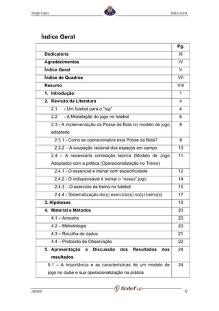 Sérgio Lopes                                                                  Índice Geral




      Índice Geral
                                                                                  Pg.
          Dedicatória                                                              III
          Agradecimentos                                                           IV
          Índice Geral                                                              V
          Índice de Quadros                                                        VII
          Resumo                                                                  VIII
          1. Introdução                                                             1
          2. Revisão da Literatura                                                  4
               2.1   - Um futebol para o “top”                                      4
               2.2   - A Modelação do jogo no futebol                               6
               2.3 - A implementação da Posse de Bola no modelo de jogo             8
               adoptado
                2.3.1 - Como se operacionaliza esta Posse da Bola?                  9
                2.3.2 – A ocupação racional dos espaços em campo                   10
               2.4 – A necessária correlação teórica (Modelo de Jogo               11
               Adoptado) com a prática (Operacionalização no Treino)
                2.4.1 - O essencial é treinar com especificidade                   12
                2.4.2 - O indispensável é treinar o “nosso” jogo                   14
                2.4.3 – O exercício de treino no futebol                           15
                2.4.4 - Sistematização do(s) exercício(s) no(s) treino(s)          17
          3. Hipóteses                                                             19
          4. Material e Métodos                                                    20
               4.1 – Amostra                                                       20
               4.2 – Metodologia                                                   20
               4.3 – Recolha de dados                                              21
               4.4 – Protocolo de Observação                                       22
          5. Apresentação       e   Discussão     dos      Resultados   dos        24
               resultados
           5.1 – A importância e as características de um modelo de                24
           jogo no clube e sua operacionalização na prática



2004/05                                                                                  V
 