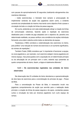 Sérgio Lopes                                      Apresentação e Discussão dos Resultados




com pausas de aproximadamente 30 segundos (realizando alongamentos dos
membros inferiores);
      - neste exercício-tipo, o treinador teve sempre a preocupação de
implementar variáveis de acção dos jogadores assim como, o evidente
aumento da complexidade do mesmo mas tendo como objectivo final a posse e
circulação da bola e a criação de linhas de passe seguras.
      Em suma, pretende-se com esta sistematização atingir a criação de linhas
de comunicação colectivas, fazendo apelo à repetição de exercícios
idealizados para o modelo de jogo adoptado com o objectivo de, perante uma
determinada realidade, se possa verificar uma constância de acções individuais
formando uma ordem colectiva entre todos os elementos da equipa.
      Teodorescu (1983) corrobora a sistematização dos exercícios no treino,
pois prefere “uma redução do número de exercícios e um aumento significativo,
do número de repetições.”
      Também Frade (1998) considera que “o importante é fraccionar a equipa,
os onze jogadores e, por exemplo, num exercício estejam menos jogadores em
menos espaço, mas preocupados com a aquisição de um determinado principio
ou da articulação de um principio com o outro, estando aqui presentes as
quatro componentes do treino. Assim, a lógica é totalmente diferente.”


           5.2.5 – Os exercícios-tipo registados nas unidades de treino
    observados


      Na observação das 23 unidades de treino denotamos a operacionalização
de dois tipos de exercícios para a concretização do princípio de jogo – Posse
da Bola.
      Para a concretização da Posse da Bola, é necessário incutir nos
jogadores comportamentos de acção que servirão para a realização deste
princípio: a criação de linhas de passe seguras e de apoio, constantes passes
curtos e circulação da bola por diversos jogadores num curto espaço de
campo.




2004/05                                                                           - 41 -
 
