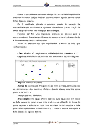 Sérgio Lopes                                               Apresentação e Discussão dos Resultados




      Fomos observando que este exercício-tipo não era recriado integralmente
mas iriam mantendo sempre o mesmo objectivo: manter a posse da bola e criar
linhas de passe seguras.
      Ele é modificado, alterado e adaptado através do aumento da
complexidade quer em número de jogadores intervenientes quer na criação de
linhas de apoio dentro e fora do espaço de exercitação.
      Fazemos por fim, uma importante chamada de atenção para a
compreensão dos diversos exercícios que se seguem: o espaço de exercitação
é sensivelmente o mesmo – em 40x40m.
      Assim, os exercícios-tipo que implementam a Posse da Bola que
verificamos são:


      - Exercício-tipo n.º 1 registado na unidade de treino observada n.1:
      Objectivo: manutenção da posse da bola e criar linhas de passe seguras

          UT n.1 – ex. 4- 6x3 – Posse de bola e pressing                       t

                                                                               2´30´´+Alon.
                                                                               1:30´´+Alon
                                                                               1:30´´+Alon




      .Espaço: reduzido (40x40m);
      .Tempo de exercitação: Três períodos de 1 min e 30 seg, com exercícios
de alongamentos dos membros inferiores durante alguns segundos como
pausa entre períodos;
      .Três grupos de 3 elementos;
      .Organização: uma equipa oferece apoio da outra equipa que tem posse
da bola procurando trocar a bola entre si através da utilização de linhas de
passe seguras e mais claras. Uma outra sem bola, tenta interceptar a bola
(realizando superioridade numérica de 6x3). Quando a equipa interceptar a
bola, passa a ter a posse da bola.




2004/05                                                                                       - 42 -
 