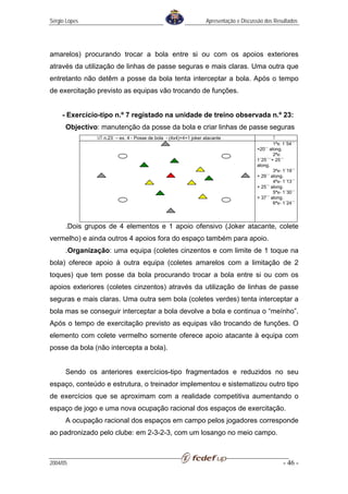 Sérgio Lopes                                                      Apresentação e Discussão dos Resultados




amarelos) procurando trocar a bola entre si ou com os apoios exteriores
através da utilização de linhas de passe seguras e mais claras. Uma outra que
entretanto não detêm a posse da bola tenta interceptar a bola. Após o tempo
de exercitação previsto as equipas vão trocando de funções.


     - Exercício-tipo n.º 7 registado na unidade de treino observada n.º 23:
      Objectivo: manutenção da posse da bola e criar linhas de passe seguras
               UT n.23 – ex. 4 - Posse de bola - (4x4)+4+1 joker atacante                      T
                                                                                               1ªx: 1´54´´
                                                                                       +20´´ along.
                                                                                               2ªx:
                                                                                       1´25´´´+ 25´´
                                                                                       along.
                                                                                               3ªx- 1´19´´
                                                                                       + 29´´ along.
                                                                                               4ªx- 1´13´´
                                                                                       + 25´´ along.
                                                                                               5ªx- 1´30´´
                                                                                       + 37´´ along.
                                                                                               6ªx- 1´24´´




      .Dois grupos de 4 elementos e 1 apoio ofensivo (Joker atacante, colete
vermelho) e ainda outros 4 apoios fora do espaço também para apoio.
      .Organização: uma equipa (coletes cinzentos e com limite de 1 toque na
bola) oferece apoio à outra equipa (coletes amarelos com a limitação de 2
toques) que tem posse da bola procurando trocar a bola entre si ou com os
apoios exteriores (coletes cinzentos) através da utilização de linhas de passe
seguras e mais claras. Uma outra sem bola (coletes verdes) tenta interceptar a
bola mas se conseguir interceptar a bola devolve a bola e continua o “meínho”.
Após o tempo de exercitação previsto as equipas vão trocando de funções. O
elemento com colete vermelho somente oferece apoio atacante à equipa com
posse da bola (não intercepta a bola).


      Sendo os anteriores exercícios-tipo fragmentados e reduzidos no seu
espaço, conteúdo e estrutura, o treinador implementou e sistematizou outro tipo
de exercícios que se aproximam com a realidade competitiva aumentando o
espaço de jogo e uma nova ocupação racional dos espaços de exercitação.
      A ocupação racional dos espaços em campo pelos jogadores corresponde
ao padronizado pelo clube: em 2-3-2-3, com um losango no meio campo.



2004/05                                                                                             - 46 -
 