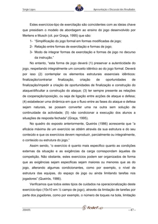 Sérgio Lopes                                         Apresentação e Discussão dos Resultados




      Estes exercícios-tipo de exercitação são coincidentes com as ideias chave
que presidiam o modelo de abordagem ao ensino do jogo desenvolvido por
Mertens e Musch (cit. por Graça, 1995) que são:
      1- “Simplificação do jogo formal em formas modificadas de jogo;
      2- Relação entre formas de exercitação e formas de jogo;
      3- Modo de integrar formas de exercitação e formas de jogo no decurso
           da instrução.”
      No entanto, “esta forma de jogo deverá (1) preservar a autenticidade do
jogo, respeitando integralmente um conceito idêntico ao do jogo formal. Deverá
por isso (2) contemplar os elementos estruturais essenciais idênticos:
finalização/contrariar      finalização,   criação     de       oportunidades            de
finalização/impedir a criação de oportunidades de finalização e construção do
ataque/dificultar a construção do ataque; (3) ter sempre presente as relações
de cooperação/oposição, ou seja de ligação entre acções de ataque e defesa;
(4) estabelecer uma dinâmica em que o fluxo entre as fases do ataque e defesa
sejam naturais, se possam converter uma na outra sem solução de
continuidade da actividade; (5) não condicionar a execução dos alunos a
situações de resposta fechada” (Graça, 1995).
      No quadro do exposto anteriormente, Queirós (1986) acrescenta que “a
eficácia máxima de um exercício se obtém através da sua estrutura e do seu
conteúdo e que os exercícios devem reproduzir, parcialmente ou integralmente,
o conteúdo ou estrutura do jogo.”
      Assim sendo, “o exercício é quanto mais especifico quanto as condições
externas da situação e as exigências da carga correspondam àquelas da
competição. Não obstante, estes exercícios podem ser organizados de forma
que as exigências sejam especificas sejam maiores ou menores que as do
jogo, alterando algumas condicionantes, como por exemplo, o nível de
estrutura das equipas, do espaço de jogo ou ainda limitando tarefas nos
jogadores” (Queirós, 1986).
      Verificamos que todos estes tipos de cuidados na operacionalização deste
exercício-tipo (10x10 em ½ campo de jogo), através da limitação de tarefas por
parte dos jogadores, como por exemplo, o número de toques na bola, limitação



2004/05                                                                              - 47 -
 