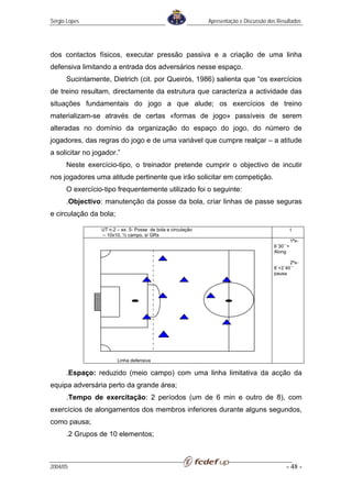 Sérgio Lopes                                                  Apresentação e Discussão dos Resultados




dos contactos físicos, executar pressão passiva e a criação de uma linha
defensiva limitando a entrada dos adversários nesse espaço.
      Sucintamente, Dietrich (cit. por Queirós, 1986) salienta que “os exercícios
de treino resultam, directamente da estrutura que caracteriza a actividade das
situações fundamentais do jogo a que alude; os exercícios de treino
materializam-se através de certas «formas de jogo» passíveis de serem
alteradas no domínio da organização do espaço do jogo, do número de
jogadores, das regras do jogo e de uma variável que cumpre realçar – a atitude
a solicitar no jogador.”
      Neste exercício-tipo, o treinador pretende cumprir o objectivo de incutir
nos jogadores uma atitude pertinente que irão solicitar em competição.
      O exercício-tipo frequentemente utilizado foi o seguinte:
      .Objectivo: manutenção da posse da bola, criar linhas de passe seguras
e circulação da bola;

                 UT n.2 – ex. 5- Posse de bola e circulação                                        t
                 – 10x10, ½ campo, s/ GRs
                                                                                                   1ªx-
                                                                                         6´30´´+
                                                                                         Along

                                                                                                2ªx-
                                                                                         8´+2´40´´
                                                                                         pausa




                        Linha defensiva

      .Espaço: reduzido (meio campo) com uma linha limitativa da acção da
equipa adversária perto da grande área;
      .Tempo de exercitação: 2 períodos (um de 6 min e outro de 8), com
exercícios de alongamentos dos membros inferiores durante alguns segundos,
como pausa;
      .2 Grupos de 10 elementos;



2004/05                                                                                       - 48 -
 
