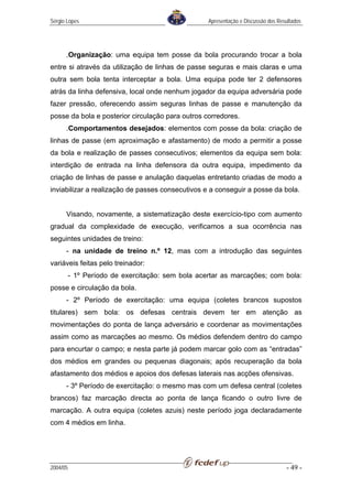 Sérgio Lopes                                       Apresentação e Discussão dos Resultados




      .Organização: uma equipa tem posse da bola procurando trocar a bola
entre si através da utilização de linhas de passe seguras e mais claras e uma
outra sem bola tenta interceptar a bola. Uma equipa pode ter 2 defensores
atrás da linha defensiva, local onde nenhum jogador da equipa adversária pode
fazer pressão, oferecendo assim seguras linhas de passe e manutenção da
posse da bola e posterior circulação para outros corredores.
      .Comportamentos desejados: elementos com posse da bola: criação de
linhas de passe (em aproximação e afastamento) de modo a permitir a posse
da bola e realização de passes consecutivos; elementos da equipa sem bola:
interdição de entrada na linha defensora da outra equipa, impedimento da
criação de linhas de passe e anulação daquelas entretanto criadas de modo a
inviabilizar a realização de passes consecutivos e a conseguir a posse da bola.


      Visando, novamente, a sistematização deste exercício-tipo com aumento
gradual da complexidade de execução, verificamos a sua ocorrência nas
seguintes unidades de treino:
      - na unidade de treino n.º 12, mas com a introdução das seguintes
variáveis feitas pelo treinador:
          - 1º Período de exercitação: sem bola acertar as marcações; com bola:
posse e circulação da bola.
      - 2º Período de exercitação: uma equipa (coletes brancos supostos
titulares) sem bola: os defesas centrais devem ter em atenção as
movimentações do ponta de lança adversário e coordenar as movimentações
assim como as marcações ao mesmo. Os médios defendem dentro do campo
para encurtar o campo; e nesta parte já podem marcar golo com as “entradas”
dos médios em grandes ou pequenas diagonais; após recuperação da bola
afastamento dos médios e apoios dos defesas laterais nas acções ofensivas.
      - 3º Período de exercitação: o mesmo mas com um defesa central (coletes
brancos) faz marcação directa ao ponta de lança ficando o outro livre de
marcação. A outra equipa (coletes azuis) neste período joga declaradamente
com 4 médios em linha.




2004/05                                                                            - 49 -
 