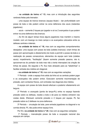 Sérgio Lopes                                        Apresentação e Discussão dos Resultados




      - na unidade de treino n.º 13, mas com a introdução das seguintes
variáveis feitas pelo treinador:
      - uma equipa de branco brancos (equipa titular) – dar profundidade com
posse de bola e não podem entrar na zona defensiva dos azuis (restantes
jogadores);
      - azuis – somente 2 toques por jogador e só os 2 avançados é que podem
entrar na zona defensiva dos brancos.
      - Ao fim de algum tempo troca alguns jogadores mas mantém o mesmo
modelo: com um losango no meio campo e os avançados colocados entre os
defesas centrais e laterais.
      - na unidade de treino n.º 16, mas com os seguintes comportamentos
desejados: uma equipa com posse da bola (coletes brancos): criam linhas de
passe (em aproximação e afastamento) de modo a permitir a posse da bola e a
realização de passes consecutivos; elementos da equipa sem bola (coletes
azuis): impedimento, “facilitação” (fazem somente pressão passiva, isto é,
aproximam-se do portador da bola mas não a tenta interceptar) da criação de
linhas de passe. De seguida o PL fica mais atrasado para as “tabelinhas” e
facilitar entrada dos médios em diagonal.
      - na unidade de treino n.º 19, mas com as seguintes variações:
      1º Período - onde o espaço livre atrás da linha só os centrais podem jogar
e os avançados não podem entrar. Executam somente movimentação de
pressão, sem contactos físicos, com entradas nas diagonais dos médios.
      A equipa com posse de bola deverá efectuar a posterior afastamento em
largura.
      2º Período -o avançado (ponta de lança-PL) entra no espaço fazendo
pressão sobre os defesas, recebe a bola e dá para os médios entrarem nas
costas deste. Efectuam somente pressão e 2 toques por equipa. PL faz
pressão sobre os 2 defesas na zona defensiva.
      3º Período - circulação de bola, para entrada jogadores na diagonal e na
corrida directa. PL não pode entrar espaço livre.
      Por fim, na unidade de treino n.º 20, mas com as seguintes variações:
     1º Período – manutenção posse da bola e ocupação racional dos
espaços em campo.


2004/05                                                                             - 50 -
 