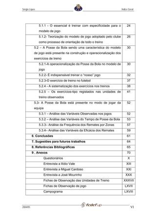 Sérgio Lopes                                                             Índice Geral




               5.1.1 - O essencial é treinar com especificidade para o        24
               modelo de jogo
               5.1.2- Teorização do modelo de jogo adoptado pelo clube        26
               como processo de orientação de todo o treino
           5.2 – A Posse da Bola sendo uma característica do modelo           30
           de jogo está presente na construção e operacionalização dos
           exercícios de treino
               5.2.1-A operacionalização da Posse da Bola no modelo de        30
               jogo
               5.2.2- É indispensável treinar o “nosso” jogo                  32
               5.2.3-O exercício de treino no futebol                         37
               5.2.4 - A sistematização dos exercícios nos treinos            38
               5.2.5 – Os exercícios-tipo registados nas unidades de          41
               treino observados
           5.3- A Posse da Bola está presente no modo de jogar da             52
           equipa
               5.3.1 – Análise das Variáveis Observadas nos jogos             52
               5.3.2 – Análise das Variáveis do Tempo de Posse da Bola        53
               5.3.3– Análise da Frequência dos Remates por Zonas             57
               5.3.4– Análise das Variáveis da Eficácia dos Remates           59
          6. Conclusões                                                       61
          7. Sugestões para futuros trabalhos                                 64
          8. Referências Bibliográficas                                       65
          9 . Anexos                                                          70
                    Questionários                                              X
                    Entrevista a Ilídio Vale                                 XIII
                    Entrevista a Miguel Cardoso                              XXI
                    Entrevista a José Mourinho                               XXX
                    Fichas de Observação das Unidades de Treino            XXXVII
                    Fichas de Observação de jogo                            LXVII
                    Campograma                                             LXVIII



2004/05                                                                            VI
 