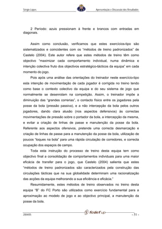Sérgio Lopes                                     Apresentação e Discussão dos Resultados




     2 Período: azuis pressionam à frente e brancos com entradas em
diagonais.


      Assim como conclusão, verificamos que estes exercícios-tipo são
sistematizados e coincidentes com os “métodos de treino padronizados” de
Castelo (2004). Este autor refere que estes métodos de treino têm como
objectivo “maximizar cada comportamento individual, numa dinâmica e
intenção colectiva fruto dos objectivos estratégico-tácticos da equipa” em cada
momento do jogo.
      Pois após uma análise das orientações do treinador neste exercício-tipo
esta intenção de movimentação de cada jogador é corrigida no treino tendo
como base o contexto colectivo da equipa e do seu sistema de jogo que
normalmente se desenrolam na competição. Assim, o treinador impõe a
diminuição das “grandes correrias”, o contacto físico entre os jogadores pela
posse da bola (pressão passiva), e a não intercepção da bola pelos outros
jogadores, dando clara alusão (nos aspectos defensivos) às correctas
movimentações de pressão sobre o portador da bola, a intercepção da mesma,
e evitar a criação de linhas de passe e manutenção da posse da bola.
Referente aos aspectos ofensivos, pretende uma correcta desmarcação e
criação de linhas de passe para a manutenção da posse da bola, utilização de
poucos “toques na bola” para uma rápida circulação de corredores, e correcta
ocupação dos espaços de campo.
      Toda esta instrução do processo de treino desta equipa tem como
objectivo final a consolidação de comportamentos individuais para uma maior
eficácia de transfer para o jogo, que Castelo (2004) salienta que estes
“métodos de treino padronizados são caracterizados pela construção das
circulações tácticas que na sua globalidade determinam uma racionalização
das acções da equipa melhorando a sua eficiência e eficácia.”
      Resumidamente, estes métodos de treino observados no treino desta
equipa “B” do FC Porto são utilizados como exercício fundamental para a
aproximação ao modelo de jogo e ao objectivo principal, a manutenção da
posse da bola.


2004/05                                                                          - 51 -
 