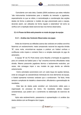 Sérgio Lopes                                          Apresentação e Discussão dos Resultados




          Coincidente com esta ideia, Castelo (2004) esclarece que estes métodos
“são instrumentos fundamentais para o trabalho do treinador e jogadores,
especialmente no que se refere, à racionalização e coordenação das acções
destes de forma a potenciar o modelo de jogo preconizado para a equipa,
devendo assim, ser utilizados de forma regular e sistemática” tal como se
verifica com a repetição deste exercício-tipo nos treinos observados.


    5.3- A Posse da Bola está presente no modo de jogar da equipa


      5.3.1 – Análise das Variáveis Observadas nos jogos


      Antes de iniciarmos as reflexões acerca das variáveis em análise convinha
fazermos um esclarecimento: neste campeonato nacional da segunda divisão
“B”, zona norte, encontram-se equipas a praticar um futebol confuso e
conflituoso onde impera o contacto físico e a simples destruição do jogo do
adversário.
      A equipa “B” do FC Porto tendo como filosofia a formação de jogadores
para um contexto de futebol para o “top” encontra enormes dificuldades nesta
divisão. Mesmo possuindo jogadores técnica e tacticamente evoluídos, por
vezes, não consegue impor o seu modelo de jogo devido ao referido
anteriormente.
          Como actividade sociomotora com um vasto leque de opções tácticas,
onde se conjugam as características individuais de onze elementos da equipa,
o futebol apresenta inúmeras variáveis que o condicionam. Tal facto, limita
sempre a amplitude do trabalho a desenvolver, dificultando a generalização de
resultados.
          Este tipo de dados pode constituir um instrumento válido para a
organização       do   processo   de   treino.   Os   resultados      obtidos     realçam
características, que podem ser o condimento na elaboração do exercício de
treino.
      Após este esclarecimento, passaremos à apresentação e à análise dos
dados obtidos com as filmagens dos 4 jogos.



2004/05                                                                               - 52 -
 