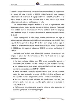 Sérgio Lopes                                       Apresentação e Discussão dos Resultados




Lousada) mesmo tendo obtido um resultado superior ao Braga ”B” nos tempos
de posse de bola (0:06:56 e 0:06:39 respectivamente) eles baixaram
substancialmente na 2ª parte de jogo (para 0:04:33 e 0:02:51, este ultimo só foi
obtido devido a não ter sido possível filmar o jogo todo) o que baixou
substancialmente o tempo total da posse de bola.
      Os maiores tempos de posse da bola na 2ª parte do jogo voltaram a ser
perante os mesmos clubes. Verificamos uma diminuição perante o Esposende
(mas também tivemos dificuldades em filmar a totalidade do tempo de jogo).
Mas, perante o Braga “B” duplicou sensivelmente o tempo de posse de bola
(0:10:06).
      Como consequência, o maior tempo total de posse de bola por jogo, foi
realizado perante o Esposende (0:18:21 com tempo total de jogo de 1:27:13), o
segundo tempo perante o Braga “B” (0:15:54 com tempo total de jogo de
1:33:13), o terceiro tempo perante o Infesta (0:11:29 com tempo total de jogo
de 1:32:06) e o ultimo perante o Lousada (0:09:30 com tempo total de jogo de
1:12:07).
      Paralelamente fazendo uma análise das médias e desvio padrão nos
tempos de posse de bola verificados na 1ª e na 2ª parte de cada jogo,
denotamos o seguinte:
          As duas maiores médias (com DP) foram conseguidas perante o
    Esposende (com 0:09:11+/-0:04:18) e o Braga “B” (com 0:07.57+/-0.03:02);
          Os valores encontrados para o Infesta (0:05:45+/-0:01:41) são pouco
    superiores aos dos Lousada (0.04:45+/-0.02:41)
          Assim, as médias do tempo de posse da bola (com DP) nas primeiras
    partes dos jogos analisados foram de 0:31:36+/-0:05:38 e verificamos que
    nas segundas partes o tempo diminuiu muito – para 0.23:38+/-0:05:38;
          Por fim, verificamos que somando as médias totais (com DP) das
    primeiras partes mais as das segundas partes obtemos o resultado de
    0:27:37+/-0.05.38;
          Referente às percentagens de tempo de posse da bola, registamos as
    seguintes (por ordem decrescente por jogo):




2004/05                                                                            - 54 -
 