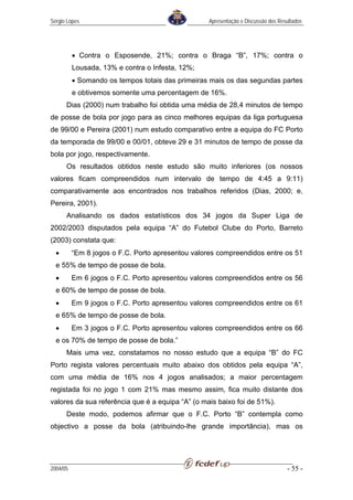 Sérgio Lopes                                       Apresentação e Discussão dos Resultados




          • Contra o Esposende, 21%; contra o Braga “B”, 17%; contra o
          Lousada, 13% e contra o Infesta, 12%;
          • Somando os tempos totais das primeiras mais os das segundas partes
          e obtivemos somente uma percentagem de 16%.
      Dias (2000) num trabalho foi obtida uma média de 28,4 minutos de tempo
de posse de bola por jogo para as cinco melhores equipas da liga portuguesa
de 99/00 e Pereira (2001) num estudo comparativo entre a equipa do FC Porto
da temporada de 99/00 e 00/01, obteve 29 e 31 minutos de tempo de posse da
bola por jogo, respectivamente.
      Os resultados obtidos neste estudo são muito inferiores (os nossos
valores ficam compreendidos num intervalo de tempo de 4:45 a 9:11)
comparativamente aos encontrados nos trabalhos referidos (Dias, 2000; e,
Pereira, 2001).
      Analisando os dados estatísticos dos 34 jogos da Super Liga de
2002/2003 disputados pela equipa “A” do Futebol Clube do Porto, Barreto
(2003) constata que:
  •       “Em 8 jogos o F.C. Porto apresentou valores compreendidos entre os 51
  e 55% de tempo de posse de bola.
  •       Em 6 jogos o F.C. Porto apresentou valores compreendidos entre os 56
  e 60% de tempo de posse de bola.
  •       Em 9 jogos o F.C. Porto apresentou valores compreendidos entre os 61
  e 65% de tempo de posse de bola.
  •       Em 3 jogos o F.C. Porto apresentou valores compreendidos entre os 66
  e os 70% de tempo de posse de bola.”
      Mais uma vez, constatamos no nosso estudo que a equipa “B” do FC
Porto regista valores percentuais muito abaixo dos obtidos pela equipa “A”,
com uma média de 16% nos 4 jogos analisados; a maior percentagem
registada foi no jogo 1 com 21% mas mesmo assim, fica muito distante dos
valores da sua referência que é a equipa “A” (o mais baixo foi de 51%).
      Deste modo, podemos afirmar que o F.C. Porto “B” contempla como
objectivo a posse da bola (atribuindo-lhe grande importância), mas os




2004/05                                                                            - 55 -
 