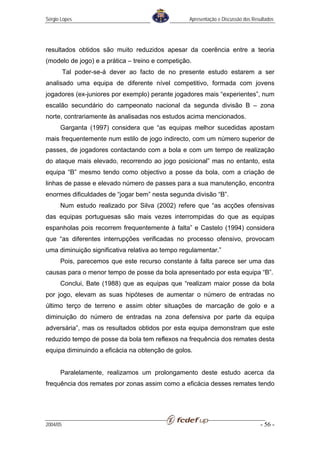 Sérgio Lopes                                      Apresentação e Discussão dos Resultados




resultados obtidos são muito reduzidos apesar da coerência entre a teoria
(modelo de jogo) e a prática – treino e competição.
          Tal poder-se-á dever ao facto de no presente estudo estarem a ser
analisado uma equipa de diferente nível competitivo, formada com jovens
jogadores (ex-juniores por exemplo) perante jogadores mais “experientes”, num
escalão secundário do campeonato nacional da segunda divisão B – zona
norte, contrariamente às analisadas nos estudos acima mencionados.
      Garganta (1997) considera que “as equipas melhor sucedidas apostam
mais frequentemente num estilo de jogo indirecto, com um número superior de
passes, de jogadores contactando com a bola e com um tempo de realização
do ataque mais elevado, recorrendo ao jogo posicional” mas no entanto, esta
equipa “B” mesmo tendo como objectivo a posse da bola, com a criação de
linhas de passe e elevado número de passes para a sua manutenção, encontra
enormes dificuldades de “jogar bem” nesta segunda divisão “B”.
      Num estudo realizado por Silva (2002) refere que “as acções ofensivas
das equipas portuguesas são mais vezes interrompidas do que as equipas
espanholas pois recorrem frequentemente à falta” e Castelo (1994) considera
que “as diferentes interrupções verificadas no processo ofensivo, provocam
uma diminuição significativa relativa ao tempo regulamentar.”
      Pois, parecemos que este recurso constante à falta parece ser uma das
causas para o menor tempo de posse da bola apresentado por esta equipa “B”.
      Conclui, Bate (1988) que as equipas que “realizam maior posse da bola
por jogo, elevam as suas hipóteses de aumentar o número de entradas no
último terço de terreno e assim obter situações de marcação de golo e a
diminuição do número de entradas na zona defensiva por parte da equipa
adversária”, mas os resultados obtidos por esta equipa demonstram que este
reduzido tempo de posse da bola tem reflexos na frequência dos remates desta
equipa diminuindo a eficácia na obtenção de golos.


      Paralelamente, realizamos um prolongamento deste estudo acerca da
frequência dos remates por zonas assim como a eficácia desses remates tendo




2004/05                                                                           - 56 -
 
