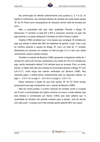 Sérgio Lopes                                        Apresentação e Discussão dos Resultados




      Na continuação do referido anteriormente (nos quadros 2, 3, 4 e 5), no
quadro 6 verificamos uma reduzida eficácia de remates por parte desta equipa
“B” do FC Porto como consequência do reduzido número total de remates por
zona.
      Mas, a quantidade não quer dizer qualidade. Perante o Braga “B”
efectuaram 11 remates no total (ET e EP) e marcaram somente um golo. No
jogo perante o Lousada realizaram 5 remates no total e fizeram 2 golos.
      Hughes (1990) considera que “uma equipa que consegue 10 remates por
jogo que atinjam a baliza dão 86% de hipóteses de ganhar o jogo” mas o que
se verificou perante a equipa do Braga “B” (com um total de 11 remates
efectuados) foi somente um empate no final do jogo (1-1) e não uma vitória
contrariando, assim o anterior estudo.
      Também no estudo de Bezerra (1996) apresenta a frequência média de 1
remate em cada 6.25 minutos, perfazendo uma média de 16+/-4.5 remates por
jogo, sendo necessário realizar 10.6 remates para ter sucesso. Pois, no nosso
estudo, a média mais alta dos remates foi encontrada perante o Braga “B” com
6.5+/-2.71, muito longe dos valores verificados por Bezerra (1996). Nos
restantes jogos, a média baixou drasticamente para os seguintes valores: no
jogo 1 – 3.5+/-1.5; no jogo 3 – 2.5+/-0.5 e no jogo 2 – 2.5+/-1.5.
      Daqui retiramos a ilação de que esta equipa “B” do FC Porto remate
pouquíssimo por jogo comparando com o estudo de Bezerra (1996).
      Mas em contra partida, o numero reduzido de remates contra o Lousada
(só 5) com a concretização de 2 golos contraria um pouco o atrás referido mas
esta eficácia é corroborada por Dufour (1993) pois este salienta que “a
quantidade de remates não garante sucesso para a equipa”, pois de acordo
com este autor, “a equipa com mais remates ganha apenas 56% dos casos”.




2004/05                                                                             - 60 -
 