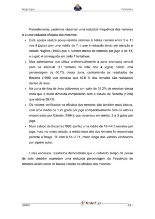 Sérgio Lopes                                                          Conclusões




      Paralelamente, podemos observar uma reduzida frequência dos remates
e a uma reduzida eficácia dos mesmos:
      Esta equipa realiza pouquíssimos remates à baliza (variam entre 5 e 11
      nos 4 jogos) com uma média de 7, o que é reduzido tendo em atenção o
      estudo Hughes (1990) que o número médio de remates por jogo é de 13,
      e o golo é conseguido em cada 7 tentativas.
      Mas salientamos que utiliza preferencialmente a zona avançada central
      para os efectuar (17 remates no total dos 4 jogos) dando uma
      percentagem de 60.7% dessa zona, contrariando os resultados de
      Bezerra (1996) que concluiu que 40.6 % dos remates são realizados
      dentro da área.
      Na zona de fora da área obtivemos um valor de 39.2% de remates dessa
      zona que é muito diminuta comparando com o estudo de Bezerra (1996)
      que obteve 59.4%.
      Os valores verificados na eficácia dos remates são também mais baixos,
      com uma média de 1,25 golos por jogo comparativamente com os valores
      encontrados por Castelo (1994), que observou em média, 2 a 3 golos por
      jogo.
      Num estudo de Bezerra (1996) perfaz uma média de 16+/-4.5 remates por
      jogo, mas, no nosso estudo, a média mais alta dos remates foi encontrada
      perante o Braga “B” com 6.5+/-2.71, muito longe dos valores verificados
      por aquele autor.


      Estes escassos resultados demonstram que o reduzido tempo de posse
de bola também acarretam uma reduzida percentagem da frequência de
remates assim como de baixos valores na eficácia dos mesmos.




2004/05                                                                   - 63 -
 