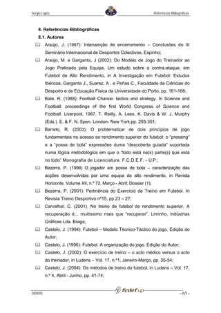 Sérgio Lopes                                                           Referências Bibliográficas



    8. Referências Bibliográficas
    8.1. Autores
          Araújo, J. (1987): Intervenção de encerramento – Conclusões do III
          Seminário Internacional de Desportos Colectivos, Espinho;
          Araújo, M. e Garganta, J (2002): Do Modelo de Jogo do Treinador ao
          Jogo Praticado pela Equipa. Um estudo sobre o contra-ataque, em
          Futebol de Alto Rendimento, in A Investigação em Futebol: Estudos
          Ibéricos, Garganta J., Suarez, A . e Peñas C., Faculdade de Ciências do
          Desporto e de Educação Física da Universidade do Porto, pp. 161-168;
          Bate, R. (1988): Football Chance: tactics and strategy. In Science and
          Football: proceedings of the first World Congress of Science and
          Football. Liverpool, 1987. T. Reilly, A. Lees, K. Davis & W. J. Murphy
          (Eds.). E. & F. N. Spon. London- New York.pp. 293-301;
          Barreto, R. (2003): O problematizar de dois princípios de jogo
          fundamentais no acesso ao rendimento superior do futebol: o “pressing”
          e a “posse de bola” expressões duma “descoberta guiada” suportada
          numa lógica metodológica em que o “todo está na(s) parte(s) que está
          no todo” Monografia de Licenciatura. F.C.D.E.F. - U.P.;
          Bezerra, P. (1996) O jogador em posse de bola – caracterização das
          acções desenvolvidas por uma equipa de alto rendimento, in Revista
          Horizonte, Volume XII, n.º 72, Março - Abril; Dossier (1);
          Bezerra, P. (2001): Pertinência do Exercício de Treino em Futebol. In
          Revista Treino Desportivo nº15, pp 23 – 27;
          Carvalhal, C. (2001). No treino de futebol de rendimento superior. A
          recuperação é... muitíssimo mais que “recuperar”. Liminho, Indústrias
          Gráficas Lda. Braga;
          Castelo, J. (1994): Futebol – Modelo Técnico-Táctico do jogo, Edição do
          Autor;
          Castelo, J. (1996): Futebol. A organização do jogo. Edição do Autor;
          Castelo, J. (2002): O exercício de treino – o acto médico versus o acto
          do treinador, in Ludens – Vol. 17, n.º1, Janeiro-Março, pp. 35-54;
          Castelo, J. (2004): Os métodos de treino do futebol, in Ludens – Vol. 17,
          n.º 4, Abril - Junho, pp. 41-74;


2004/05                                                                                   - 65 -
 