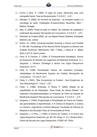 Sérgio Lopes                                                     Referências Bibliográficas



          Cunha e Silva, P. (1995): O lugar do corpo. Elementos para uma
          cartografia fractal. Tese de Doutoramento. F.C.D.E.F. - U.P.;
          Damásio, A. (2003): Ao encontro de Espinosa – as emoções sociais e a
          neurologia do sentir, Publicações Europa-América, Novembro, Mem –
          Martins, Portugal;
          Dias, G. (2000): Posse de bola no Futebol. Um indicador de qualidade e
          rendimento das equipas. Monografia de Licenciatura. F.C.D.E.F. - U.P.;
          Dicionário do Futebol (2002), de Luís Miguel Pereira, Booktree, Sociedade
          Editorial, Lda., Lisboa;
          Dufour, W. (1993): Computer-Assisted Scouting in Soccer and Football
          II: 160-166. Proceedings of the Second World Congress os Science and
          Football. Eindhoven, Netherlands, 1991. T Reilly, J. Clarys & A . Stibbe
          (Eds). E.& F.N. Spon.London;
          Faria, R. & Tavares, F. (1996): O Comportamento Estratégico. Acerca
          da Autonomia de Decisão nos Jogadores de Desportos Colectivos. In J.
          Garganta, J. Oliveira, Estratégia e táctica nos Jogos Desportivos
          Colectivos: 33-77;
          Faria, R. (1999): Periodização Táctica. Um imperativo Concepto-
          metodológico do Rendimento Superior em Futebol. Monografia de
          Licenciatura. F.C.D.E.F.-U.P.;
          Frade, V. (1985): "Alta Competição no Futebol - Que Exigências de
          Tipo Metodológico?". I.S.E.F. - U.P.;
          Frade, V. (1998): Entrevista. In Rocha, F. (2000): Modelo (s) de
          Jogo/Modelo (s) de Preparação. “Duas Faces da mesma Moeda”. Um
          Imperativo Conceptometodológico no Processo de Treino de Equipas de
          Rendimento Superior? Monografia de Licenciatura. F.C.D.E.F. - U.P.;
          Garganta, J. (1993): Programação e Periodização do Treino em Futebol:
          das generalidades à especificidade, in A Ciência do Desporto, a Cultura
          e o Homem, Jorge Bento e António Marques, Faculdade de Ciências do
          Desporto e de Educação Física da Universidade do Porto;
          Garganta, J. e Pinto, J. (1995). O Ensino do Futebol. In O ensino dos
          Jogos Desportivos Colectivos, pp. 95-135. Graça, A . & J. Oliveira (Eds.).
          Centro de Estudos dos Jogos Desportivos. FCDEF-UP. Porto;


2004/05                                                                             - 66 -
 