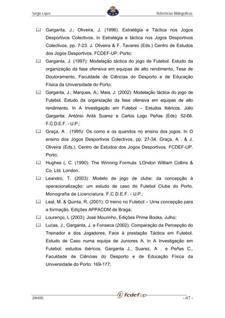 Sérgio Lopes                                                    Referências Bibliográficas



          Garganta, J.; Oliveira, J. (1996). Estratégia e Táctica nos Jogos
          Desportivos Colectivos. In Estratégia e táctica nos Jogos Desportivos
          Colectivos, pp. 7-23. J. Oliveira & F. Tavares (Eds.) Centro de Estudos
          dos Jogos Desportivos. FCDEF-UP. Porto;
          Garganta, J. (1997): Modelação táctica do jogo de Futebol. Estudo da
          organização da fase ofensiva em equipas de alto rendimento, Tese de
          Doutoramento, Faculdade de Ciências do Desporto e de Educação
          Física da Universidade do Porto;
          Garganta, J.; Marques, A.; Maia, J. (2002): Modelação táctica do jogo de
          Futebol. Estudo da organização da fase ofensiva em equipas de alto
          rendimento. In A Investigação em Futebol – Estudos Ibéricos. Júlio
          Garganta; António Ardá Suarez e Carlos Logo Peñas (Eds): 52-66.
          F.C.D.E.F. - U.P.;
          Graça, A . (1995): Os como e os quandos no ensino dos jogos. In O
          ensino dos Jogos Desportivos Colectivos, pp. 27-34. Graça, A . & J.
          Oliveira (Eds.). Centro de Estudos dos Jogos Desportivos. FCDEF-UP.
          Porto;
          Hughes (, C. (1990): The Winning Formula. LOndon William Collins &
          Co. Ltd. London.
          Leandro, T. (2003): Modelo de jogo de clube: da concepção à
          operacionalização: um estudo de caso do Futebol Clube do Porto.
          Monografia de Licenciatura. F.C.D.E.F. - U.P.;
          Leal, M. & Quinta, R. (2001): O treino no Futebol – Uma concepção para
          a formação. Edições APPACDM de Braga;
          Lourenço, L (2003): José Mourinho, Edições Prime Books, Julho;
          Lucas, J., Garganta, J. e Fonseca (2002): Comparação da Percepção do
          Treinador e dos Jogadores, Face à prestação Táctica em Futebol.
          Estudo de Caso numa equipa de Juniores A, in A Investigação em
          Futebol: estudos ibéricos, Garganta J., Suarez, A . e Peñas C.,
          Faculdade de Ciências do Desporto e de Educação Física da
          Universidade do Porto: 169-177;




2004/05                                                                            - 67 -
 