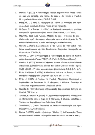 Sérgio Lopes                                                      Referências Bibliográficas



          Martins, F. (2003): A Periodização Táctica, segundo Vítor Frade – mais
          do que um conceito, uma forma de estar e de reflectir o Futebol,
          Monografia de Licenciatura, F.C.D.E.F.-U.P.;
          Mesquita, I. (1997), A Pedagogia do Treino. A formação em jogos
          desportivos colectivos. Cultura Física. Livros Horizonte.
          McGarry, T. e Franks , I. (1994): a Stochastic approach to prediting
          competition squash match play, Jornal Spirit Science, 12: 573-584;
          Mourinho, José (s/d): “Visão... Modelo de jogo – Filosofia de jogo –
          Cultura de jogo”, documento elaborado para a administração do FC
          Porto e treinadores do Futebol de Formação (Não Publicado);
          Oliveira, J. (1991). Especificidade, o Pós-Futebol do Pré-Futebol – Um
          factor condicionante do Alto Rendimento Desportivo. Monografia de
          Licenciatura. FCDEF-UP;
          Oliveira, J. (2001): Programação e Periodização do treino em futebol,
          notas de curso do 4º ano, FCDEF-UP, Porto: 1-22 (Não publicado);
          Pereira, A. (2001): Análise do jogo em Futebol. Estudo comparativo de
          indicadores quantitativos da equipa do Futebol Clube do Porto – época
          99/00 e 00/01 – 1ª volta. Monografia de Licenciatura. F.C.D.E.F.- U.P.;
          Pinto, J e Matos, Z. (1994): A Gestão da Unidade de Treino, in revista
          Horizonte, Pedagogia do Desporto, Vol. XI, nº 64:141-146;
          Pinto, J (1997): A Táctica no Futebol: Abordagem Conceptual e
          Implicações na Formação, in, J. Garganta, J Oliveira, Estratégia e
          Táctica nos Jogos Desportivos Colectivos: 51-62;
          Queirós, C. (1986): Estrutura e Organização dos exercícios de treino em
          Futebol, FPF, Lisboa;
          Tavares, F. e Faria, R. (1997): A Capacidade de jogo como Pré-requisito
          do Rendimento para o Jogo, in J. Garganta, J Oliveira, Estratégia e
          Táctica nos Jogos Desportivos Colectivos: 83-94;
          Teodorescu, L (1984): Problemas de Teoria e Metodologia dos jogos
          Desportivos, Livros Horizonte;
          Rocha, F. (2000): Modelo (s) de Jogo / Modelo (s) de Preparação. “Duas
          faces da mesma moeda”. Monografia de Licenciatura. F.C.D.E.F.-U.P.;




2004/05                                                                              - 68 -
 