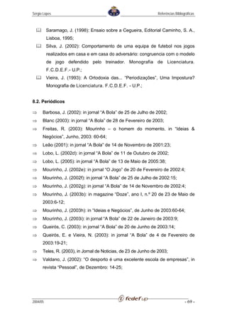 Sérgio Lopes                                                    Referências Bibliográficas



          Saramago, J. (1998): Ensaio sobre a Cegueira, Editorial Caminho, S. A.,
          Lisboa, 1995;
          Silva, J. (2002): Comportamento de uma equipa de futebol nos jogos
          realizados em casa e em casa do adversário: congruencia com o modelo
          de jogo defendido pelo treinador. Monografia de Licenciatura.
          F.C.D.E.F.- U.P.;
          Vieira, J. (1993): A Ortodoxia das... “Periodizações”, Uma Impostura?
          Monografia de Licenciatura. F.C.D.E.F. - U.P.;


8.2. Periódicos

⇒     Barbosa, J. (2002): in jornal “A Bola” de 25 de Julho de 2002;
⇒     Blanc (2003): in jornal “A Bola” de 28 de Fevereiro de 2003;
⇒     Freitas, R. (2003): Mourinho – o homem do momento, in “Ideias &
      Negócios”, Junho, 2003: 60-64;
⇒     Leão (2001): in jornal “A Bola” de 14 de Novembro de 2001:23;
⇒     Lobo, L. (2002d): in jornal “A Bola” de 11 de Outubro de 2002;
⇒     Lobo, L. (2005): in jornal “A Bola” de 13 de Maio de 2005:38;
⇒     Mourinho, J. (2002e): in jornal “O Jogo” de 20 de Fevereiro de 2002:4;
⇒     Mourinho, J. (2002f): in jornal “A Bola” de 25 de Julho de 2002:15;
⇒     Mourinho, J. (2002g): in jornal “A Bola” de 14 de Novembro de 2002:4;
⇒     Mourinho, J. (2003b): in magazine “Doze”, ano I, n.º 20 de 23 de Maio de
      2003:6-12;
⇒     Mourinho, J. (2003h): in “Ideias e Negócios”, de Junho de 2003:60-64;
⇒     Mourinho, J. (2003i): in jornal “A Bola” de 22 de Janeiro de 2003:9;
⇒     Queirós, C. (2003): in jornal “A Bola” de 20 de Junho de 2003:14;
⇒     Queirós, E. e Vieira, N. (2003): in jornal “A Bola” de 4 de Fevereiro de
      2003:19-21;
⇒     Teles, R. (2003), in Jornal de Noticias, de 23 de Junho de 2003;
⇒     Valdano, J. (2002): “O desporto é uma excelente escola de empresas”, in
      revista “Pessoal”, de Dezembro: 14-25;




2004/05                                                                            - 69 -
 