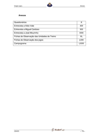 Sérgio Lopes                                   Anexos




      Anexos


Questionários                                  X
Entrevista a Ilídio Vale                      XIII
Entrevista a Miguel Cardoso                   XXI
Entrevista a José Mourinho                    XXX
Fichas de Observação das Unidades de Treino    XL
Fichas de Observação dos jogos                LXXI
Campograma                                    LXXII




2004/05                                        - 70 -
 