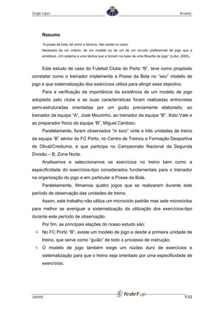 Sérgio Lopes                                                                                  Resumo




      Resumo

      “A posse de bola, tal como a técnica, não existe no vazio.
      Necessita de um critério, de um modelo ou de um de um circuito preferencial de jogo que a
      emoldure. Um sistema e uma táctica que a tornem na base de uma filosofia de jogo” (Lobo, 2005).


      Este estudo de caso do Futebol Clube do Porto “B”, teve como propósito
constatar como o treinador implementa a Posse da Bola no “seu” modelo de
jogo e que sistematização dos exercícios utiliza para atingir esse objectivo.
      Para a verificação da importância da existência de um modelo de jogo
adoptado pelo clube e as suas características foram realizadas entrevistas
semi-estruturadas orientadas por um guião previamente elaborado, ao
treinador da equipa “A”, José Mourinho, ao treinador da equipa “B”, Ilídio Vale e
ao preparador físico da equipa “B”, Miguel Cardoso.
      Paralelamente, foram observados “in loco” vinte e três unidades de treino
da equipa “B” sénior do FC Porto, no Centro de Treinos e Formação Desportiva
de Olival/Crestuma, e que participa no Campeonato Nacional da Segunda
Divisão – B, Zona Norte.
      Analisamos e seleccionamos os exercícios no treino bem como a
especificidade do exercícios-tipo considerados fundamentais para o treinador
na organização do jogo e em particular a Posse da Bola.
      Paralelamente, filmamos quatro jogos que se realizaram durante este
período de observação das unidades de treino.
      Assim, este trabalho não utiliza um microciclo padrão mas sete microciclos
para melhor se averiguar a sistematização da utilização dos exercícios-tipo
durante este período de observação.
      Por fim, as principais elações do nosso estudo são:
      No FC Porto “B”, existe um modelo de jogo e desde a primeira unidade de
      treino, que serve como “guião” de todo o processo de instrução;
      O modelo de jogo também exige um núcleo duro de exercícios e
      sistematização para que o treino seja orientado por uma especificidade de
      exercícios;




2004/05                                                                                          VIII
 