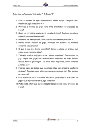 Sérgio Lopes                                                   Questionário a Ilídio Vale




Entrevista ao Treinador Ilídio Vale. F. C. Porto “B”


    1- Qual o modelo de jogo implementado nesta equipa? Rege-se pelo
          modelo de jogo da equipa “A”?
    2- Privilegia o modelo de jogo como linha orientadora do processo de
          treino?
    3- Quais os princípios gerais do v/ modelo de jogo? Quais os princípios
          específicos para esta equipa B?
    4- Pode nos dar exemplos de como operacionaliza esses princípios ?
    5- Dentro desse modelo de jogo, privilegia um sistema ou modifica
          conforme o adversário?
    6- O que é para si o treino especifico? Como o coloca em prática, que
          meios e que métodos utiliza?
    7- Treinador apelida os jogadores de “atletas potenciais”. Este modelo de
          jogo requer dos jogadores determinados requisitos ao nível técnico,
          táctico, físico e psicológico. De entre estes requisitos, como pretende
          potenciá-los?
    8- Falando agora de táctica, que exercícios utiliza para chegar à sua forma
          de jogar? Quantas vezes utiliza por semana e em que dia? São sempre
          os mesmos?
    9- Que exercícios utiliza com mais frequência para atingir a sua forma de
          jogo? Que importância tem o jogo no treino?
    10- Pode então referir que a periodização táctica orienta o seu processo de
          treino?




2004/05                                                                                X
 