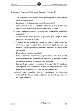 Sérgio Lopes                                                 Questionário a Miguel Cardoso




Entrevista ao Preparador Físico Miguel Cardoso. F. C. Porto “B”


    1- Qual o aspecto (físico, técnico, táctico, psicológico) mais importante na
          preparação desta equipa?
    2- Que objectivos privilegiou neste mesociclo competitivo?
    3- Como eleva os níveis de velocidade, resistência e força durante este
          mesociclo? Ou teve somente orientações entre microciclos?
    4- Neste mesociclo competitivo privilegiou mais os exercícios específicos
          ou os gerais?
    5- No decorrer do treino, prepara os jogadores para atingir a forma
          desportiva e /ou picos de forma?
    6- A equipa técnica definiu um modelo de jogo e seus respectivos
          princípios de jogo a adoptar. Como prepara os jogadores para esse
          modelo? Que privilegia mais (velocidade, resistência ou força)? Pode
          dar exemplos?
    7- O que entende por treino especifico?
    8- Avalia ou controla o rendimento da equipa? Utiliza testes de avaliação
          da condição física aos jogadores? Se não utiliza, o que pensa acerca
          dos testes de avaliação da condição física no futebol?
    9- Que tipo de preocupações tem acerca da recuperação dos jogadores
          entre jogos? E entre exercícios de treino? Que outros meios utiliza para
          a recuperação dos jogadores? E em que dias da semana?
    10- Durante     este   mesociclo,   teve   em   consideração    os     microciclos
          anteriores? Que tipo de preocupações teve em consideração ao nível
          das cargas de treino?




2004/05                                                                                XI
 