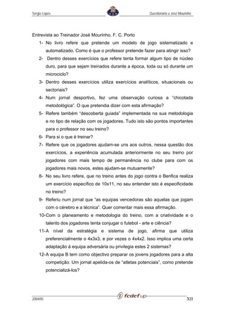 Sérgio Lopes                                                  Questionário a José Mourinho




Entrevista ao Treinador José Mourinho. F. C. Porto
    1- No livro refere que pretende um modelo de jogo sistematizado e
          automatizado. Como é que o professor pretende fazer para atingir isso?
    2- Dentro desses exercícios que refere tenta formar algum tipo de núcleo
          duro, para que sejam treinados durante a época, toda ou só durante um
          microciclo?
    3- Dentro desses exercícios utiliza exercícios analíticos, situacionais ou
          sectoriais?
    4- Num jornal desportivo, fez uma observação curiosa a “chicotada
          metodológica”. O que pretendia dizer com esta afirmação?
    5- Refere também “descoberta guiada” implementada na sua metodologia
          e no tipo de relação com os jogadores. Tudo isto são pontos importantes
          para o professor no seu treino?
    6- Para si o que é treinar?
    7- Refere que os jogadores ajudam-se uns aos outros, nessa questão dos
          exercícios, a experiência acumulada anteriormente no seu treino por
          jogadores com mais tempo de permanência no clube para com os
          jogadores mais novos, estes ajudam-se mutuamente?
    8- No seu livro refere, que no treino antes do jogo contra o Benfica realiza
          um exercício específico de 10x11, no seu entender isto é especificidade
          no treino?
    9- Referiu num jornal que “as equipas vencedoras são aquelas que jogam
          com o cérebro e a técnica”. Quer comentar mais essa afirmação.
    10- Com o planeamento e metodologia do treino, com a criatividade e o
          talento dos jogadores tenta conjugar o futebol - arte e ciência?
    11- A nível da estratégia e sistema de jogo, afirma que utiliza
          preferencialmente o 4x3x3, e por vezes o 4x4x2. Isso implica uma certa
          adaptação à equipa adversária ou privilegia estes 2 sistemas?
    12- A equipa B tem como objectivo preparar os jovens jogadores para a alta
          competição. Um jornal apelida-os de “atletas potenciais”, como pretende
          potencializá-los?




2004/05                                                                                XII
 