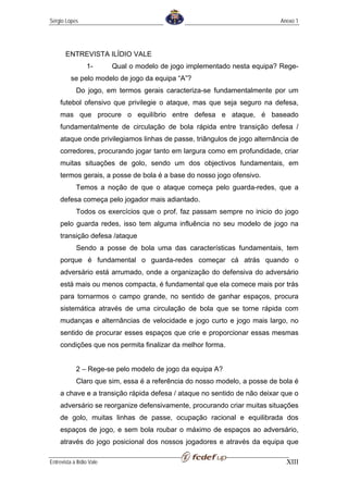Sérgio Lopes                                                                Anexo 1




       ENTREVISTA ILÍDIO VALE
                  1-       Qual o modelo de jogo implementado nesta equipa? Rege-
          se pelo modelo de jogo da equipa “A”?
             Do jogo, em termos gerais caracteriza-se fundamentalmente por um
     futebol ofensivo que privilegie o ataque, mas que seja seguro na defesa,
     mas que procure o equilíbrio entre defesa e ataque, é baseado
     fundamentalmente de circulação de bola rápida entre transição defesa /
     ataque onde privilegiamos linhas de passe, triângulos de jogo alternância de
     corredores, procurando jogar tanto em largura como em profundidade, criar
     muitas situações de golo, sendo um dos objectivos fundamentais, em
     termos gerais, a posse de bola é a base do nosso jogo ofensivo.
             Temos a noção de que o ataque começa pelo guarda-redes, que a
     defesa começa pelo jogador mais adiantado.
             Todos os exercícios que o prof. faz passam sempre no inicio do jogo
     pelo guarda redes, isso tem alguma influência no seu modelo de jogo na
     transição defesa /ataque
             Sendo a posse de bola uma das características fundamentais, tem
     porque é fundamental o guarda-redes começar cá atrás quando o
     adversário está arrumado, onde a organização do defensiva do adversário
     está mais ou menos compacta, é fundamental que ela comece mais por trás
     para tornarmos o campo grande, no sentido de ganhar espaços, procura
     sistemática através de uma circulação de bola que se torne rápida com
     mudanças e alternâncias de velocidade e jogo curto e jogo mais largo, no
     sentido de procurar esses espaços que crie e proporcionar essas mesmas
     condições que nos permita finalizar da melhor forma.


             2 – Rege-se pelo modelo de jogo da equipa A?
             Claro que sim, essa é a referência do nosso modelo, a posse de bola é
     a chave e a transição rápida defesa / ataque no sentido de não deixar que o
     adversário se reorganize defensivamente, procurando criar muitas situações
     de golo, muitas linhas de passe, ocupação racional e equilibrada dos
     espaços de jogo, e sem bola roubar o máximo de espaços ao adversário,
     através do jogo posicional dos nossos jogadores e através da equipa que

Entrevista a Ilídio Vale                                                      XIII
 