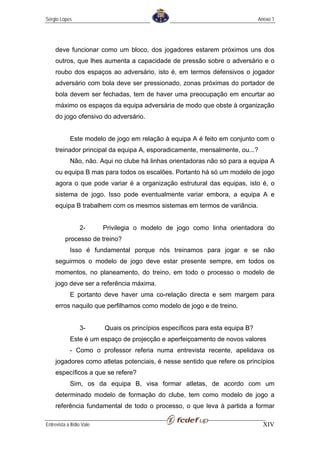 Sérgio Lopes                                                                     Anexo 1




     deve funcionar como um bloco, dos jogadores estarem próximos uns dos
     outros, que lhes aumenta a capacidade de pressão sobre o adversário e o
     roubo dos espaços ao adversário, isto é, em termos defensivos o jogador
     adversário com bola deve ser pressionado, zonas próximas do portador de
     bola devem ser fechadas, tem de haver uma preocupação em encurtar ao
     máximo os espaços da equipa adversária de modo que obste à organização
     do jogo ofensivo do adversário.


             Este modelo de jogo em relação à equipa A é feito em conjunto com o
     treinador principal da equipa A, esporadicamente, mensalmente, ou...?
             Não, não. Aqui no clube há linhas orientadoras não só para a equipa A
     ou equipa B mas para todos os escalões. Portanto há só um modelo de jogo
     agora o que pode variar é a organização estrutural das equipas, isto é, o
     sistema de jogo. Isso pode eventualmente variar embora, a equipa A e
     equipa B trabalhem com os mesmos sistemas em termos de variância.


                  2-       Privilegia o modelo de jogo como linha orientadora do
          processo de treino?
             Isso é fundamental porque nós treinamos para jogar e se não
     seguirmos o modelo de jogo deve estar presente sempre, em todos os
     momentos, no planeamento, do treino, em todo o processo o modelo de
     jogo deve ser a referência máxima.
             E portanto deve haver uma co-relação directa e sem margem para
     erros naquilo que perfilhamos como modelo de jogo e de treino.


                  3-       Quais os princípios específicos para esta equipa B?
             Este é um espaço de projecção e aperfeiçoamento de novos valores
             - Como o professor referia numa entrevista recente, apelidava os
     jogadores como atletas potenciais, é nesse sentido que refere os princípios
     específicos a que se refere?
             Sim, os da equipa B, visa formar atletas, de acordo com um
     determinado modelo de formação do clube, tem como modelo de jogo a
     referência fundamental de todo o processo, o que leva à partida a formar

Entrevista a Ilídio Vale                                                           XIV
 