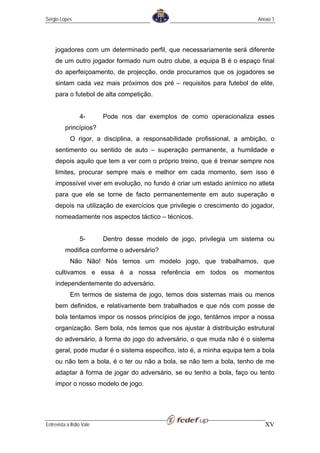 Sérgio Lopes                                                               Anexo 1




     jogadores com um determinado perfil, que necessariamente será diferente
     de um outro jogador formado num outro clube, a equipa B é o espaço final
     do aperfeiçoamento, de projecção, onde procuramos que os jogadores se
     sintam cada vez mais próximos dos pré – requisitos para futebol de elite,
     para o futebol de alta competição.


                  4-       Pode nos dar exemplos de como operacionaliza esses
          princípios?
             O rigor, a disciplina, a responsabilidade profissional, a ambição, o
     sentimento ou sentido de auto – superação permanente, a humildade e
     depois aquilo que tem a ver com o próprio treino, que é treinar sempre nos
     limites, procurar sempre mais e melhor em cada momento, sem isso é
     impossível viver em evolução, no fundo é criar um estado anímico no atleta
     para que ele se torne de facto permanentemente em auto superação e
     depois na utilização de exercícios que privilegie o crescimento do jogador,
     nomeadamente nos aspectos táctico – técnicos.


                  5-       Dentro desse modelo de jogo, privilegia um sistema ou
          modifica conforme o adversário?
             Não Não! Nós temos um modelo jogo, que trabalhamos, que
     cultivamos e essa é a nossa referência em todos os momentos
     independentemente do adversário.
             Em termos de sistema de jogo, temos dois sistemas mais ou menos
     bem definidos, e relativamente bem trabalhados e que nós com posse de
     bola tentamos impor os nossos princípios de jogo, tentámos impor a nossa
     organização. Sem bola, nós temos que nos ajustar à distribuição estrutural
     do adversário, à forma do jogo do adversário, o que muda não é o sistema
     geral, pode mudar é o sistema especifico, isto é, a minha equipa tem a bola
     ou não tem a bola, é o ter ou não a bola, se não tem a bola, tenho de me
     adaptar à forma de jogar do adversário, se eu tenho a bola, faço ou tento
     impor o nosso modelo de jogo.




Entrevista a Ilídio Vale                                                      XV
 