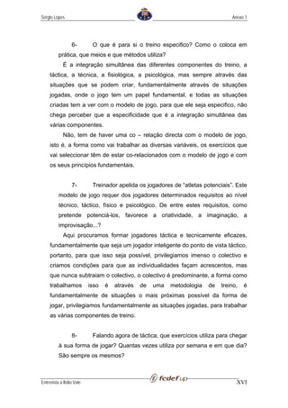 Sérgio Lopes                                                                      Anexo 1




                  6-        O que é para si o treino especifico? Como o coloca em
          prática, que meios e que métodos utiliza?
             É a integração simultânea das diferentes componentes do treino, a
     táctica, a técnica, a fisiológica, a psicológica, mas sempre através das
     situações que se podem criar, fundamentalmente através de situações
     jogadas, onde o jogo tem um papel fundamental, e todas as situações
     criadas tem a ver com o modelo de jogo, para que ele seja especifico, não
     chega perceber que a especificidade que é a integração simultânea das
     várias componentes.
             Não, tem de haver uma co – relação directa com o modelo de jogo,
     isto é, a forma como vai trabalhar as diversas variáveis, os exercícios que
     vai seleccionar têm de estar co-relacionados com o modelo de jogo e com
     os seus princípios fundamentais.


                  7-        Treinador apelida os jogadores de “atletas potenciais”. Este
          modelo de jogo requer dos jogadores determinados requisitos ao nível
          técnico, táctico, físico e psicológico. De entre estes requisitos, como
          pretende potenciá-los, favorece a criatividade, a imaginação, a
          improvisação...?
             Aqui procuramos formar jogadores táctica e tecnicamente eficazes,
     fundamentalmente que seja um jogador inteligente do ponto de vista táctico,
     portanto, para que isso seja possível, privilegiamos imenso o colectivo e
     criamos condições para que as individualidades façam acrescentos, mas
     que nunca subtraiam o colectivo, o colectivo é predominante, a forma como
     trabalhamos           isso   é   através   de   uma   metodologia   de   treino,   é
     fundamentalmente de situações o mais próximas possível da forma de
     jogar, privilegiamos fundamentalmente as situações jogadas, para trabalhar
     as várias componentes de treino.


                  8-        Falando agora de táctica, que exercícios utiliza para chegar
          à sua forma de jogar? Quantas vezes utiliza por semana e em que dia?
          São sempre os mesmos?



Entrevista a Ilídio Vale                                                            XVI
 