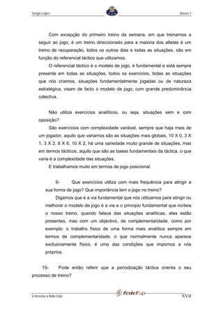 Sérgio Lopes                                                                  Anexo 1




             Com excepção do primeiro treino da semana, em que treinamos a
     seguir ao jogo, é um treino direccionado para a maioria dos atletas é um
     treino de recuperação, todos os outros dias e todas as situações, são em
     função do referencial táctico que utilizamos.
             O referencial táctico é o modelo de jogo, é fundamental e está sempre
     presente em todas as situações, todos os exercícios, todas as situações
     que nós criamos, situações fundamentalmente jogadas ou de natureza
     estratégica, visam de facto o modelo de jogo, com grande predominância
     colectiva.


             Não utiliza exercícios analíticos, ou seja, situações sem e com
     oposição?
             São exercícios com complexidade variável, sempre que haja mais de
     um jogador, aquilo que variamos são as situações mais globais, 10 X 0, 3 X
     1, 3 X 2, 8 X 6, 10 X 2, há uma variedade muito grande de situações, mas
     em termos tácticos, aquilo que são as bases fundamentais da táctica, o que
     varia é a complexidade das situações.
             E trabalhamos muito em termos de jogo posicional.


                  9-       Que exercícios utiliza com mais frequência para atingir a
          sua forma de jogo? Que importância tem o jogo no treino?
                  Digamos que é a via fundamental que nós utilizamos para atingir ou
          melhorar o modelo de jogo é a via e o principio fundamental que norteia
          o nosso treino, quando falava das situações analíticas, elas estão
          presentes, mas com um objectivo, de complementaridade, como por
          exemplo: o trabalho físico de uma forma mais analítica sempre em
          termos de complementaridade, o que normalmente nunca aparece
          exclusivamente físico, é uma das condições que impomos a nós
          próprios.


       10-          Pode então referir que a periodização táctica orienta o seu
processo de treino?



Entrevista a Ilídio Vale                                                       XVII
 