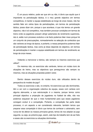 Sérgio Lopes                                                               Anexo 1




       É um pouco relativo, pode ser que sim ou não, é óbvio que aquilo que é
importante na periodização táctica, é o meu grande objectivo em termos
competitivos, é manter a equipa estabilizada ao longo de onze meses, não faz
sentido falar em vários tipos de periodizações, em termos de periodização
táctica, posso dizer sim, porque o que acontece, é que nós temos um grande
objectivo, não é só competitivo, mas também provocar condições em termos de
treino onde os jogadores possam atingir patamares de rendimento superiores,
isto é, estão num processo evolutivo e de facto podemos falar nisso porque há
um conjunto de preocupações, nomeadamente na selecção de conteúdos que
são varáveis ao longo da época, e portanto, e nessa perspectiva podemos falar
de periodização táctica, mas como já disse depende do objectivo, em termos
de periodizações é manter a equipa estabilizada em termos de rendimento ao
longo de onze meses.


       Voltando a mencionar a táctica, são sempre os mesmos exercícios que
utiliza?
       Os mesmos não, os exercícios são variáveis, temos um núcleo duro de
situações de treino, mas os objectivos que perseguimos são sempre os
mesmos, mas as situações propostas podem variar.


       Dentro desses exercícios do núcleo duro, são utilizados dentro da
perspectiva do modelo de jogo?
       Todos os exercícios o são, no entanto, há exercícios que são dominantes,
têm a ver com a organização colectiva da equipa, esses com certeza com
alguma atenuante, a sua estruturação é a mesma, porque temos como
principal objectivo a projecção de jogadores no futebol de elite, não nos
podemos esquecer de que o meio fundamental para que esses jogadores
consigam evoluir é a competição. Portanto, a competição faz parte deste
processo, é um aspecto a ser considerado relevante, também temos que
preparar essa competição é óbvio que temos de conhecer o adversário, sem
nunca ter de alterar os nossos princípios gerais, temos de nos adaptar ao jogo
seguinte, ou seja, ao próximo jogo, assim, este tipo de trabalho tem de ser feito
e esses são os exercícios ou situações dominantes.

Entrevista a Ilídio Vale                                                   XVIII
 