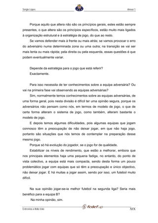 Sérgio Lopes                                                              Anexo 1




       Porque aquilo que altera não são os princípios gerais, estes estão sempre
presentes, o que altera são os princípios específicos, estão muito mais ligados
à organização estrutural e à estratégia de jogo, do que ao resto.
       Se vamos defender mais à frente ou mais atrás; se vamos provocar o erro
do adversário numa determinada zona ou uma outra; na transição se vai ser
mais lenta ou mais rápida; pela direita ou pela esquerda, essas questões é que
podem eventualmente variar.


       Depende da estratégia para o jogo que está referir?
       Exactamente.


       Para isso necessita de ter conhecimentos sobre a equipa adversária? Ou
vai na primeira fase vai observando as equipas adversárias?
       Sim, normalmente temos conhecimentos sobre as equipas adversárias, de
uma forma geral, pois nesta divisão é difícil ter uma opinião segura, porque os
adversários não pensam como nós, em termos de modelo de jogo, o que de
certa forma alteram o sistema de jogo, como também, alteram bastante o
modelo de jogo.
       E depois temos algumas dificuldades, pois algumas equipas que jogam
connosco têm a preocupação de não deixar jogar, em que não haja jogo,
portanto são situações que nós temos de contemplar na preparação desse
mesmo jogo.
       Porque só há evolução do jogador, se o jogo for de qualidade.
       Estabilizar os níveis de rendimento, que estão a melhorar, embora que
nos principais elementos haja uma pequena fadiga, no entanto, do ponto de
vista colectivo, a equipa está mais compacta, sendo desta forma um pouco
problemático jogar com equipas que só têm a preocupação e único objectivo,
não deixar jogar. E há muitas a jogar assim, sendo por isso, um futebol muito
difícil.


       Na sua opinião jogar-se-ia melhor futebol na segunda liga? Seria mais
benéfico para a equipa B?
        Na minha opinião, sim.

Entrevista a Ilídio Vale                                                    XIX
 